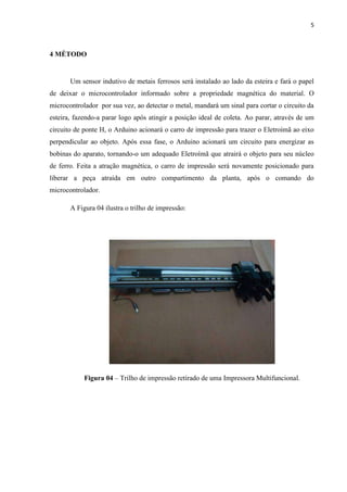 5



4 MÉTODO


       Um sensor indutivo de metais ferrosos será instalado ao lado da esteira e fará o papel
de deixar o microcontrolador informado sobre a propriedade magnética do material. O
microcontrolador por sua vez, ao detectar o metal, mandará um sinal para cortar o circuito da
esteira, fazendo-a parar logo após atingir a posição ideal de coleta. Ao parar, através de um
circuito de ponte H, o Arduino acionará o carro de impressão para trazer o Eletroímã ao eixo
perpendicular ao objeto. Após essa fase, o Arduino acionará um circuito para energizar as
bobinas do aparato, tornando-o um adequado Eletroímã que atrairá o objeto para seu núcleo
de ferro. Feita a atração magnética, o carro de impressão será novamente posicionado para
liberar a peça atraída em outro compartimento da planta, após o comando do
microcontrolador.

       A Figura 04 ilustra o trilho de impressão:




            Figura 04 – Trilho de impressão retirado de uma Impressora Multifuncional.
 
