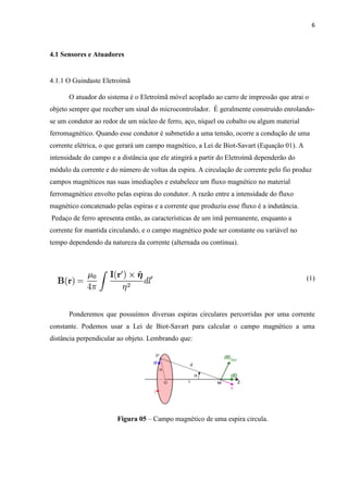 6



4.1 Sensores e Atuadores


4.1.1 O Guindaste Eletroímã

      O atuador do sistema é o Eletroímã móvel acoplado ao carro de impressão que atrai o
objeto sempre que receber um sinal do microcontrolador. É geralmente construído enrolando-
se um condutor ao redor de um núcleo de ferro, aço, níquel ou cobalto ou algum material
ferromagnético. Quando esse condutor é submetido a uma tensão, ocorre a condução de uma
corrente elétrica, o que gerará um campo magnético, a Lei de Biot-Savart (Equação 01). A
intensidade do campo e a distância que ele atingirá a partir do Eletroímã dependerão do
módulo da corrente e do número de voltas da espira. A circulação de corrente pelo fio produz
campos magnéticos nas suas imediações e estabelece um fluxo magnético no material
ferromagnético envolto pelas espiras do condutor. A razão entre a intensidade do fluxo
magnético concatenado pelas espiras e a corrente que produziu esse fluxo é a indutância.
Pedaço de ferro apresenta então, as características de um ímã permanente, enquanto a
corrente for mantida circulando, e o campo magnético pode ser constante ou variável no
tempo dependendo da natureza da corrente (alternada ou contínua).




                                                                                           (1)




      Ponderemos que possuímos diversas espiras circulares percorridas por uma corrente
constante. Podemos usar a Lei de Biot-Savart para calcular o campo magnético a uma
distância perpendicular ao objeto. Lembrando que:




                       Figura 05 – Campo magnético de uma espira circula.
 