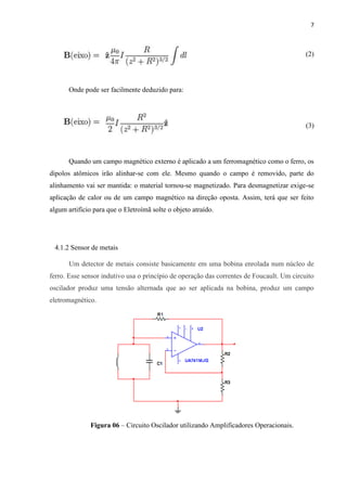 7



                                                                                           (2)




       Onde pode ser facilmente deduzido para:




                                                                                           (3)




       Quando um campo magnético externo é aplicado a um ferromagnético como o ferro, os
dipolos atômicos irão alinhar-se com ele. Mesmo quando o campo é removido, parte do
alinhamento vai ser mantida: o material tornou-se magnetizado. Para desmagnetizar exige-se
aplicação de calor ou de um campo magnético na direção oposta. Assim, terá que ser feito
algum artifício para que o Eletroímã solte o objeto atraído.




 4.1.2 Sensor de metais

       Um detector de metais consiste basicamente em uma bobina enrolada num núcleo de
ferro. Esse sensor indutivo usa o princípio de operação das correntes de Foucault. Um circuito
oscilador produz uma tensão alternada que ao ser aplicada na bobina, produz um campo
eletromagnético.




              Figura 06 – Circuito Oscilador utilizando Amplificadores Operacionais.
 