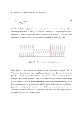 8



O Oscilador gera um sinal senoidal a uma freqüência:




                                                                                        (4)




Quando um objeto metálico entre no campo, as correntes de Foucault circulam, gerando um
campo magnético oposto ao gerado pelo oscilador. A diminuição do campo magnético reduz a
indutância da bobina, abatendo levemente a freqüência das oscilações. A variação dessa
freqüência, por sua vez, provoca uma alteração na impedância do indutor do circuito.




                          Figura 07 – Comportamento da saída do sensor.




Dessa forma, os componentes são montados numa configuração chamada Ponte de
Wheatstone, composta por quatro impedâncias, formando dois divisores de tensão em
paralelo. É aplicada uma tensão alimentando esse circuito e mede-se a diferença da tensão
entre os dois divisores de tensão. Quando não houver nenhum material ferromagnético
presente na linha de ação do sensor, todos os elementos apresentarão a mesma impedância.
Porém, ao aparecer um metal ferroso, a impedância proveniente da bobina será modificada e a
ponte será desbalanceada. Apontando um potencial não nulo entre os terminais dos divisores
de tensão. Essa tensão será lida pelo microcontrolador para que o mesmo possa tomar as
decisões pré-estabelecidas via programação.
 