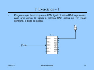 05/01/25 Ricardo Pannain 15
7. Exercícios – 1
• Programa que faz com que um LED, ligado à saída RB0, seja aceso,
caso uma chave C, ligada à entrada RA2, esteja em “1”. Caso
contrário, o diodo se apaga.
PIC
RA0
RA1
RA2
RA3
RB7
RB6
RB5
RB4
RB3
RB2
RB1
RB0
RA4
 