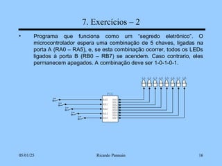 05/01/25 Ricardo Pannain 16
7. Exercícios – 2
• Programa que funciona como um “segredo eletrônico”. O
microcontrolador espera uma combinação de 5 chaves, ligadas na
porta A (RA0 – RA5), e, se esta combinação ocorrer, todos os LEDs
ligados à porta B (RB0 – RB7) se acendem. Caso contrario, eles
permanecem apagados. A combinação deve ser 1-0-1-0-1.
L8
L7
L6
L5
L4
L3
L2
L1
PIC
RA0
RA1
RA2
RA3
RB7
RB6
RB5
RB4
RB3
RB2
RB1
RB0
RA4
 
