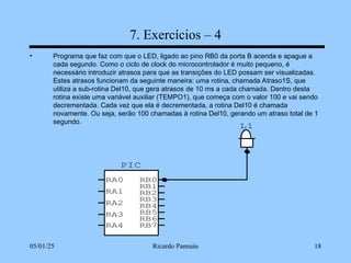 05/01/25 Ricardo Pannain 18
7. Exercícios – 4
• Programa que faz com que o LED, ligado ao pino RB0 da porta B acenda e apague a
cada segundo. Como o ciclo de clock do microcontrolador é muito pequeno, é
necessário introduzir atrasos para que as transições do LED possam ser visualizadas.
Estes atrasos funcionam da seguinte maneira: uma rotina, chamada Atraso1S, que
utiliza a sub-rotina Del10, que gera atrasos de 10 ms a cada chamada. Dentro desta
rotina existe uma variável auxiliar (TEMPO1), que começa com o valor 100 e vai sendo
decrementada. Cada vez que ela é decrementada, a rotina Del10 é chamada
novamente. Ou seja, serão 100 chamadas à rotina Del10, gerando um atraso total de 1
segundo.
L1
PIC
RA0
RA1
RA2
RA3
RB7
RB6
RB5
RB4
RB3
RB2
RB1
RB0
RA4
 