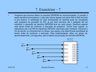 05/01/25 Ricardo Pannain 21
7. Exercícios – 7
• Programa que escreve dados na memória EEPROM do microcontrolador. A posição 0
desta memória irá armazenar o valor das chaves ligadas aos pinos RA0 à RA4 da porta
A (em binário). A verificação do valor armazenado na memória pode ser visualizada
pelo programa de gravação do PIC, já que esta memória não é apagada até ser
subscrita. A gravação da memória EEPROM leva um certo tempo. Devemos esperar
este tempo antes de continuar a execução do programa. Temos duas opções: ou
esperamos que o bit WR do registrador EECON1 seja limpo pelo hardware, indicando o
fim da escrita, ou introduzirmos um atraso, que espera uma determinada quantidade de
tempo antes de continuar a execução. Esta implementação utiliza um atraso de,
aproximadamente, 2,6 segundos, para a espera da gravação da memória EEPROM.
PIC
RA0
RA1
RA2
RA3
RB7
RB6
RB5
RB4
RB3
RB2
RB1
RB0
RA4
 