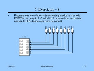 05/01/25 Ricardo Pannain 22
7. Exercícios – 8
• Programa que lê os dados anteriormente gravados na memória
EEPROM, na posição 0. O valor lido é representado, em binário,
através de LEDs ligados aos pinos da porta B.
L8
L7
L6
L5
L4
L3
L2
L1
PIC
RA0
RA1
RA2
RA3
RB7
RB6
RB5
RB4
RB3
RB2
RB1
RB0
RA4
 