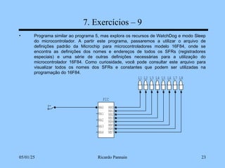 05/01/25 Ricardo Pannain 23
7. Exercícios – 9
• Programa similar ao programa 5, mas explora os recursos de WatchDog e modo Sleep
do microcontrolador. A partir este programa, passaremos a utilizar o arquivo de
definições padrão da Microchip para microcontroladores modelo 16F84, onde se
encontra as definições dos nomes e endereços de todos os SFRs (registradores
especiais) e uma série de outras definições necessárias para a utilização do
microcontrolador 16F84. Como curiosidade, você pode consultar este arquivo para
visualizar todos os nomes dos SFRs e constantes que podem ser utilizadas na
programação do 16F84.
L8
L7
L6
L5
L4
L3
L2
L1
PIC
RA0
RA1
RA2
RA3
RB7
RB6
RB5
RB4
RB3
RB2
RB1
RB0
RA4
 