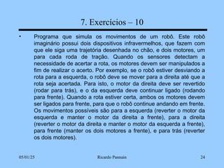05/01/25 Ricardo Pannain 24
7. Exercícios – 10
• Programa que simula os movimentos de um robô. Este robô
imaginário possui dois dispositivos infravermelhos, que fazem com
que ele siga uma trajetória desenhada no chão, e dois motores, um
para cada roda de tração. Quando os sensores detectam a
necessidade de acertar a rota, os motores devem ser manipulados a
fim de realizar o acerto. Por exemplo, se o robô estiver desviando a
rota para a esquerda, o robô deve se mover para a direita até que a
rota seja acertada. Para isto, o motor da direita deve ser revertido
(rodar para trás), e o da esquerda deve continuar ligado (rodando
para frente). Quando a rota estiver certa, ambos os motores devem
ser ligados para frente, para que o robô continue andando em frente.
Os movimentos possíveis são para a esquerda (reverter o motor da
esquerda e manter o motor da direita a frente), para a direita
(reverter o motor da direita e manter o motor da esquerda a frente),
para frente (manter os dois motores a frente), e para trás (reverter
os dois motores).
 