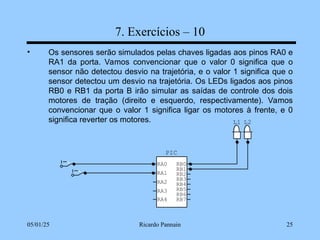05/01/25 Ricardo Pannain 25
7. Exercícios – 10
• Os sensores serão simulados pelas chaves ligadas aos pinos RA0 e
RA1 da porta. Vamos convencionar que o valor 0 significa que o
sensor não detectou desvio na trajetória, e o valor 1 significa que o
sensor detectou um desvio na trajetória. Os LEDs ligados aos pinos
RB0 e RB1 da porta B irão simular as saídas de controle dos dois
motores de tração (direito e esquerdo, respectivamente). Vamos
convencionar que o valor 1 significa ligar os motores à frente, e 0
significa reverter os motores. L2
L1
PIC
RA0
RA1
RA2
RA3
RB7
RB6
RB5
RB4
RB3
RB2
RB1
RB0
RA4
 