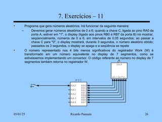 05/01/25 Ricardo Pannain 26
7. Exercícios – 11
• Programa que gera números aleatórios. Irá funcionar da seguinte maneira:
– Devemos gerar números aleatórios de 0 a 6; quando a chave C, ligada ao pino RA0 da
porta A, estiver em "1", o display (ligado aos pinos RB0 à RB7 da porta B) irá mostrar,
seqüencialmente, números de 0 a 6, em intervalos de 0,05 segundos; ao passar a
chave C para "0", o display mostrará, durante 3 segundos, o número aleatório obtido;
passados os 3 segundos, o display se apaga e a seqüência se repete
• O número representado nos 4 bits menos significativos do registrador Work (W) é
transformado em um número equivalente no display de 7 segmentos, como se
estivéssemos implementando um conversor. O código referente ao número no display de 7
segmentos também retorna no registrador W.
abcdefg.
Gnd
PIC
RA0
RA1
RA2
RA3
RB7
RB6
RB5
RB4
RB3
RB2
RB1
RB0
RA4
 