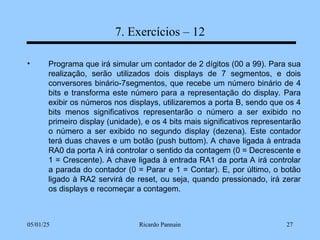 05/01/25 Ricardo Pannain 27
7. Exercícios – 12
• Programa que irá simular um contador de 2 dígitos (00 a 99). Para sua
realização, serão utilizados dois displays de 7 segmentos, e dois
conversores binário-7segmentos, que recebe um número binário de 4
bits e transforma este número para a representação do display. Para
exibir os números nos displays, utilizaremos a porta B, sendo que os 4
bits menos significativos representarão o número a ser exibido no
primeiro display (unidade), e os 4 bits mais significativos representarão
o número a ser exibido no segundo display (dezena). Este contador
terá duas chaves e um botão (push buttom). A chave ligada à entrada
RA0 da porta A irá controlar o sentido da contagem (0 = Decrescente e
1 = Crescente). A chave ligada à entrada RA1 da porta A irá controlar
a parada do contador (0 = Parar e 1 = Contar). E, por último, o botão
ligado à RA2 servirá de reset, ou seja, quando pressionado, irá zerar
os displays e recomeçar a contagem.
 