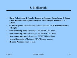 05/01/25 Ricardo Pannain 29
8. Bibliografia
• David A. Patterson & John L. Hennessy; Computer Organization & Design
– The Hardware and Software Interface – Ed. Morgan Kaufmann. – 2ª
Edição.
• G. Jack Lipovski; Introduction to Microcontrollers – Ed. Academic Press –
1ª
Edição.
• www.microchip.com; Microchip – PIC16F8X Data Sheet .
• www.microchip.com; Microchip – PIC16F87X Data Sheet.
• www.microchip.com; Microchip – PIC16F84 Data Sheet.
• www.vidal.com.br ; Mini curso MPLAB passo a passo.
• Ricardo Pannain; Notas de aula.
 
