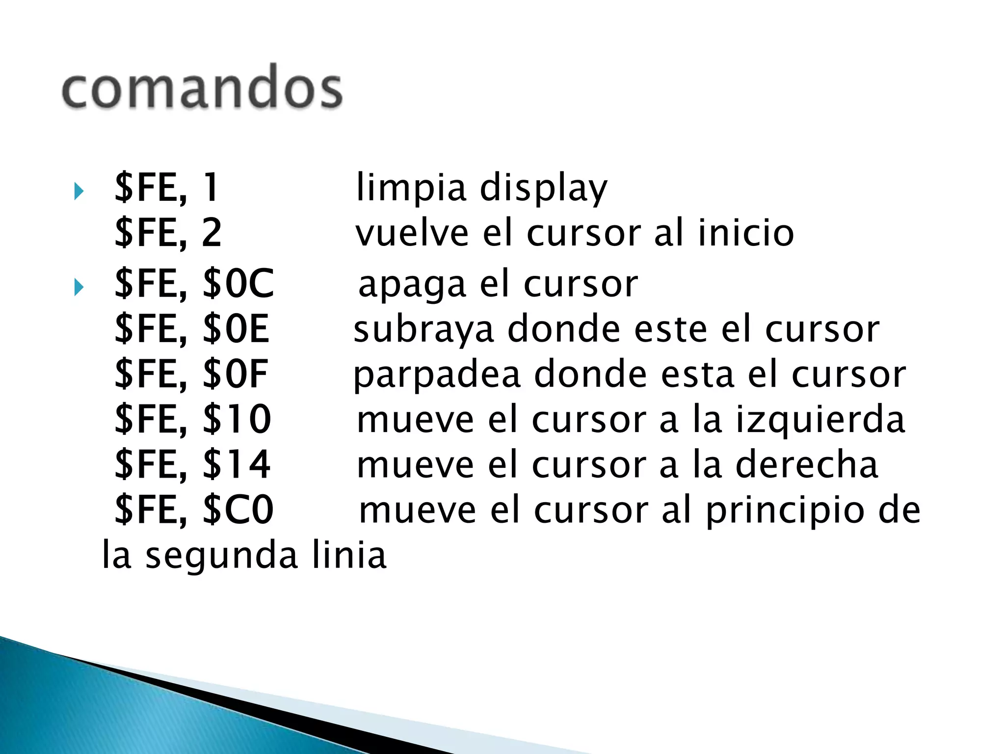     $FE, 1       limpia display
     $FE, 2       vuelve el cursor al inicio
    $FE, $0C     apaga el cursor
     $FE, $0E     subraya donde este el cursor
     $FE, $0F     parpadea donde esta el cursor
     $FE, $10     mueve el cursor a la izquierda
     $FE, $14     mueve el cursor a la derecha
     $FE, $C0     mueve el cursor al principio de
    la segunda linia
 