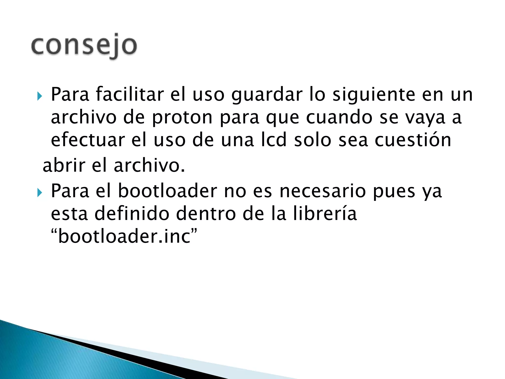  Para facilitar el uso guardar lo siguiente en un
  archivo de proton para que cuando se vaya a
  efectuar el uso de una lcd solo sea cuestión
 abrir el archivo.
 Para el bootloader no es necesario pues ya
  esta definido dentro de la librería
  “bootloader.inc”
 