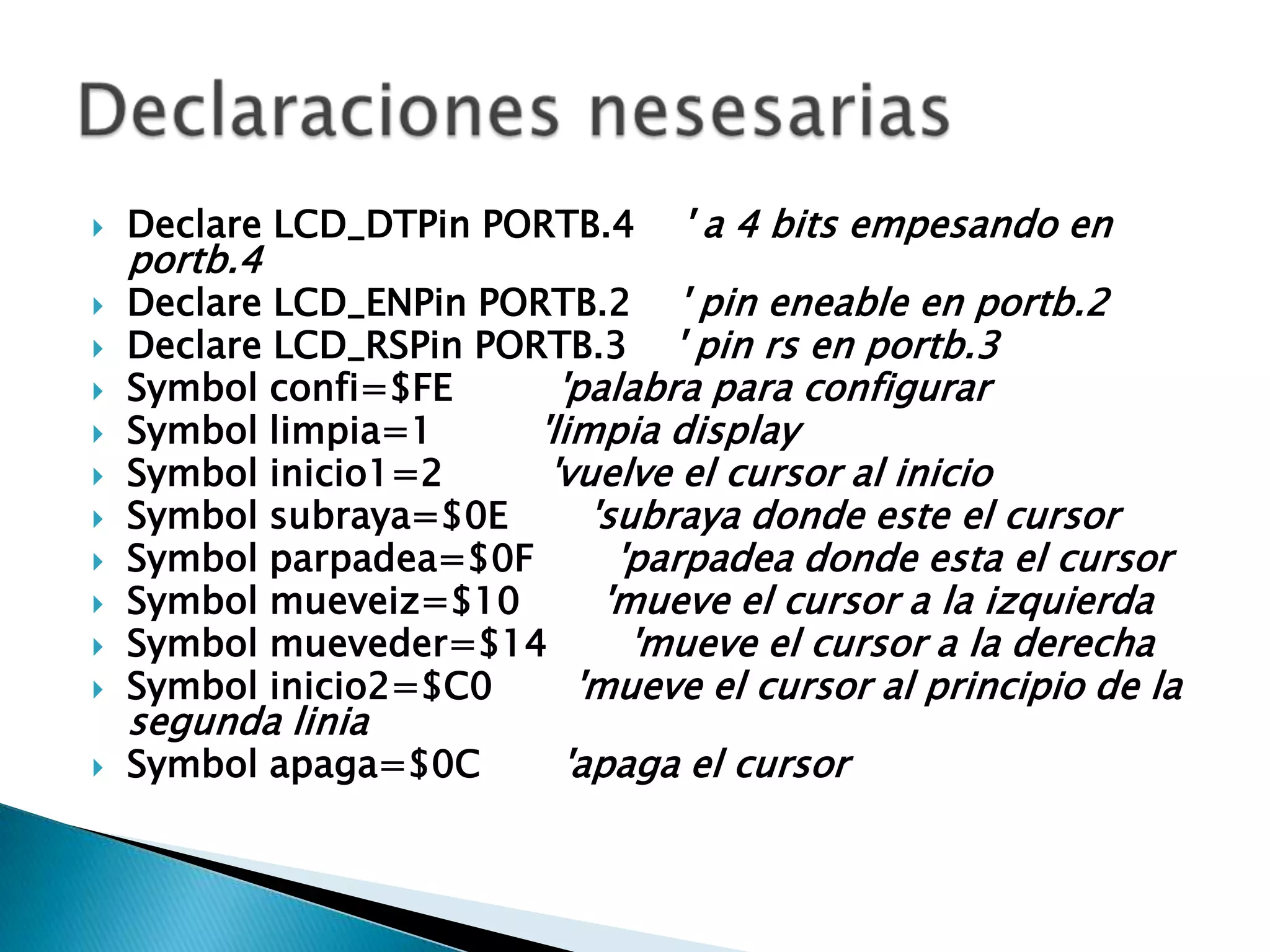    Declare LCD_DTPin PORTB.4      ' a 4 bits empesando en
    portb.4
   Declare LCD_ENPin PORTB.2 ' pin eneable en portb.2
   Declare LCD_RSPin PORTB.3 ' pin rs en portb.3
   Symbol confi=$FE       'palabra para configurar
   Symbol limpia=1      'limpia display
   Symbol inicio1=2      'vuelve el cursor al inicio
   Symbol subraya=$0E       'subraya donde este el cursor
   Symbol parpadea=$0F        'parpadea donde esta el cursor
   Symbol mueveiz=$10        'mueve el cursor a la izquierda
   Symbol mueveder=$14         'mueve el cursor a la derecha
   Symbol inicio2=$C0      'mueve el cursor al principio de la
    segunda linia
   Symbol apaga=$0C        'apaga el cursor
 
