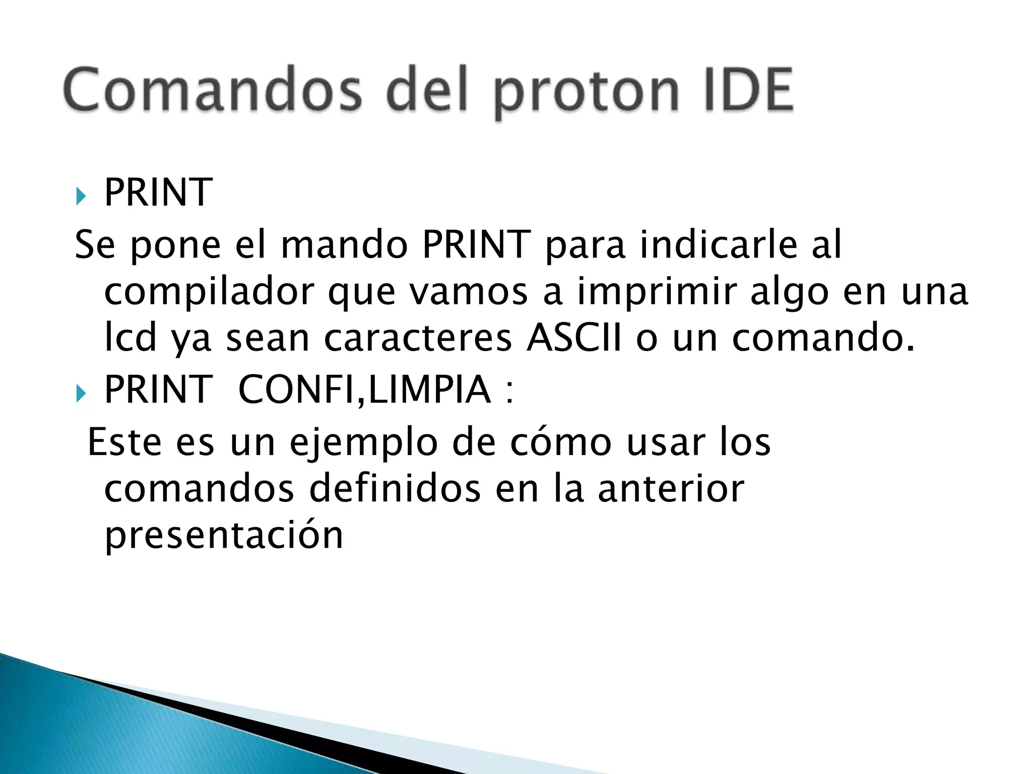  PRINT
Se pone el mando PRINT para indicarle al
  compilador que vamos a imprimir algo en una
  lcd ya sean caracteres ASCII o un comando.
 PRINT CONFI,LIMPIA :
 Este es un ejemplo de cómo usar los
  comandos definidos en la anterior
  presentación
 