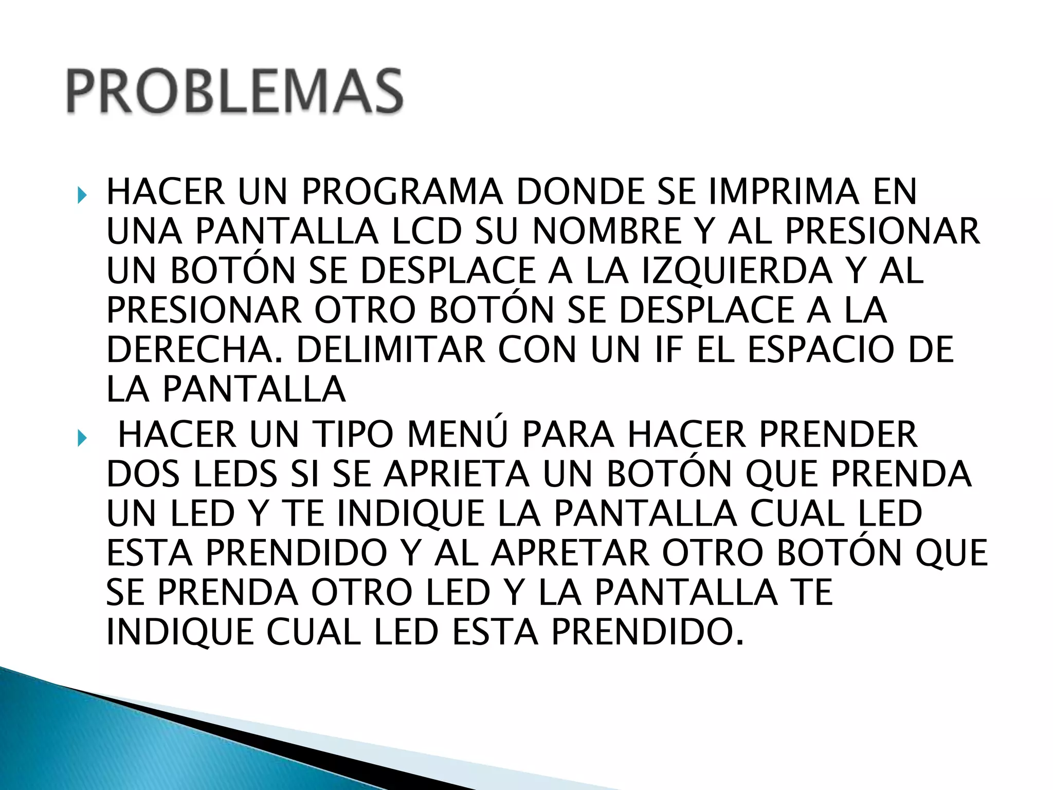    HACER UN PROGRAMA DONDE SE IMPRIMA EN
    UNA PANTALLA LCD SU NOMBRE Y AL PRESIONAR
    UN BOTÓN SE DESPLACE A LA IZQUIERDA Y AL
    PRESIONAR OTRO BOTÓN SE DESPLACE A LA
    DERECHA. DELIMITAR CON UN IF EL ESPACIO DE
    LA PANTALLA
    HACER UN TIPO MENÚ PARA HACER PRENDER
    DOS LEDS SI SE APRIETA UN BOTÓN QUE PRENDA
    UN LED Y TE INDIQUE LA PANTALLA CUAL LED
    ESTA PRENDIDO Y AL APRETAR OTRO BOTÓN QUE
    SE PRENDA OTRO LED Y LA PANTALLA TE
    INDIQUE CUAL LED ESTA PRENDIDO.
 