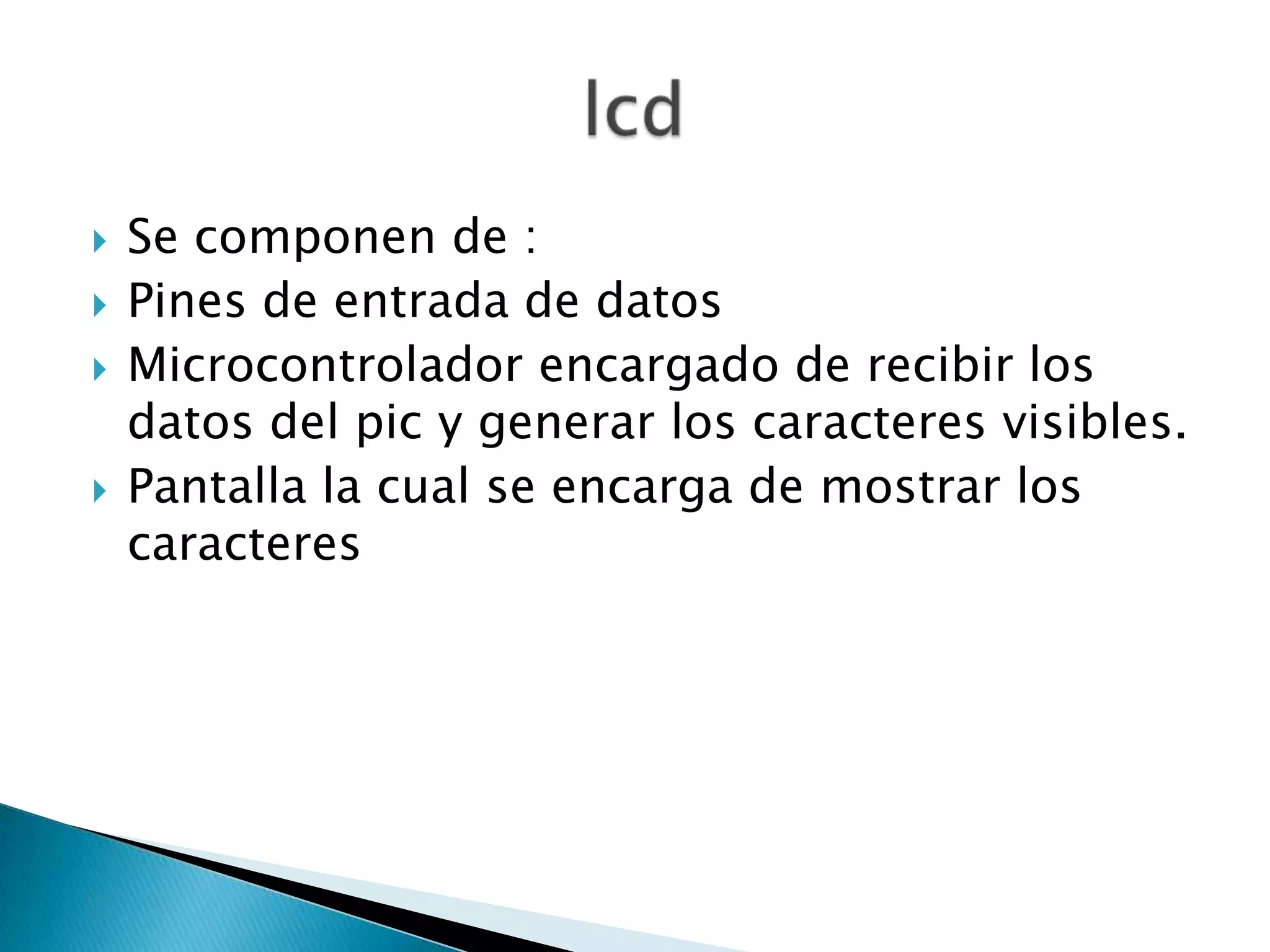    Se componen de :
   Pines de entrada de datos
   Microcontrolador encargado de recibir los
    datos del pic y generar los caracteres visibles.
   Pantalla la cual se encarga de mostrar los
    caracteres
 