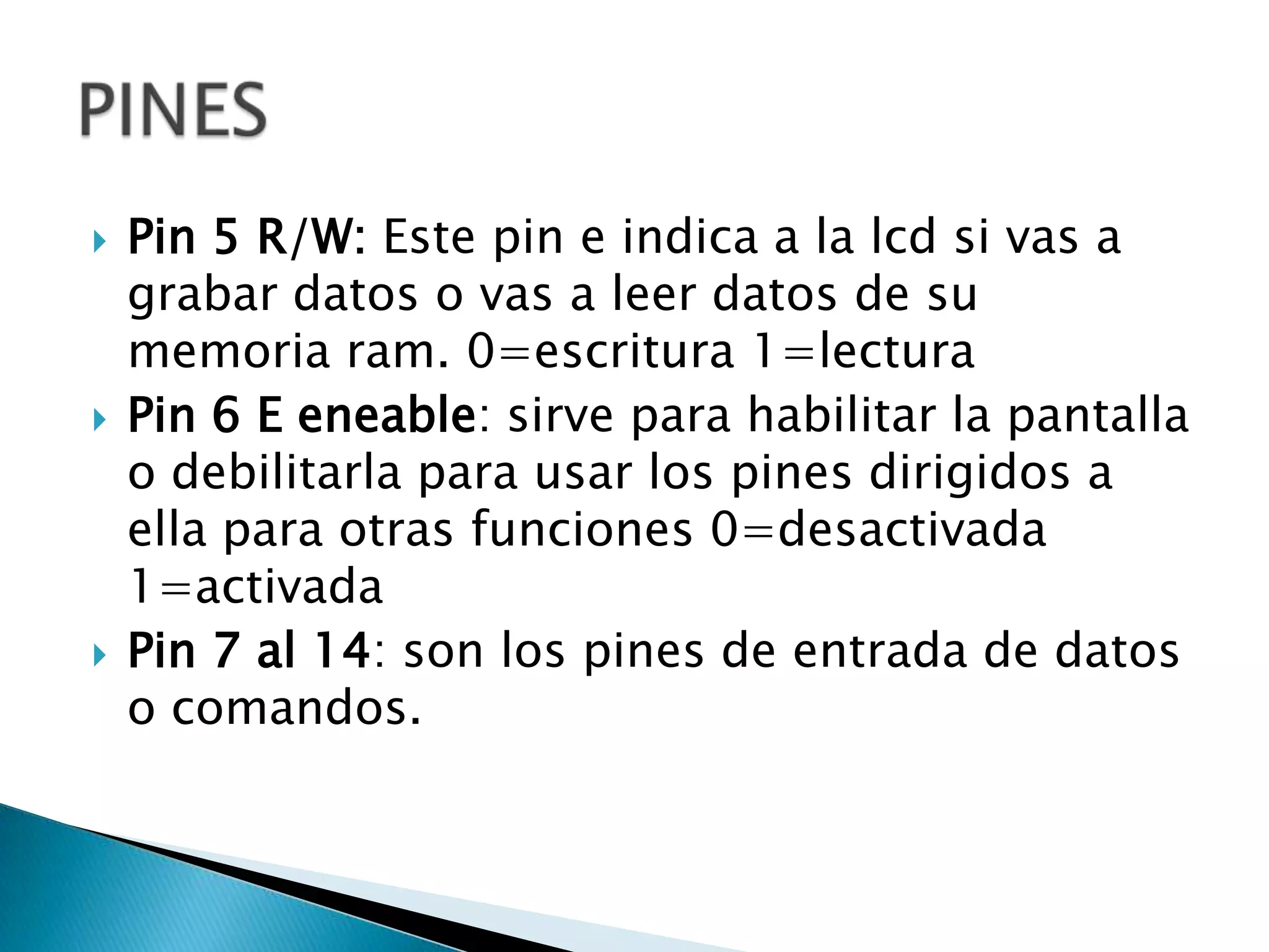    Pin 5 R/W: Este pin e indica a la lcd si vas a
    grabar datos o vas a leer datos de su
    memoria ram. 0=escritura 1=lectura
   Pin 6 E eneable: sirve para habilitar la pantalla
    o debilitarla para usar los pines dirigidos a
    ella para otras funciones 0=desactivada
    1=activada
   Pin 7 al 14: son los pines de entrada de datos
    o comandos.
 