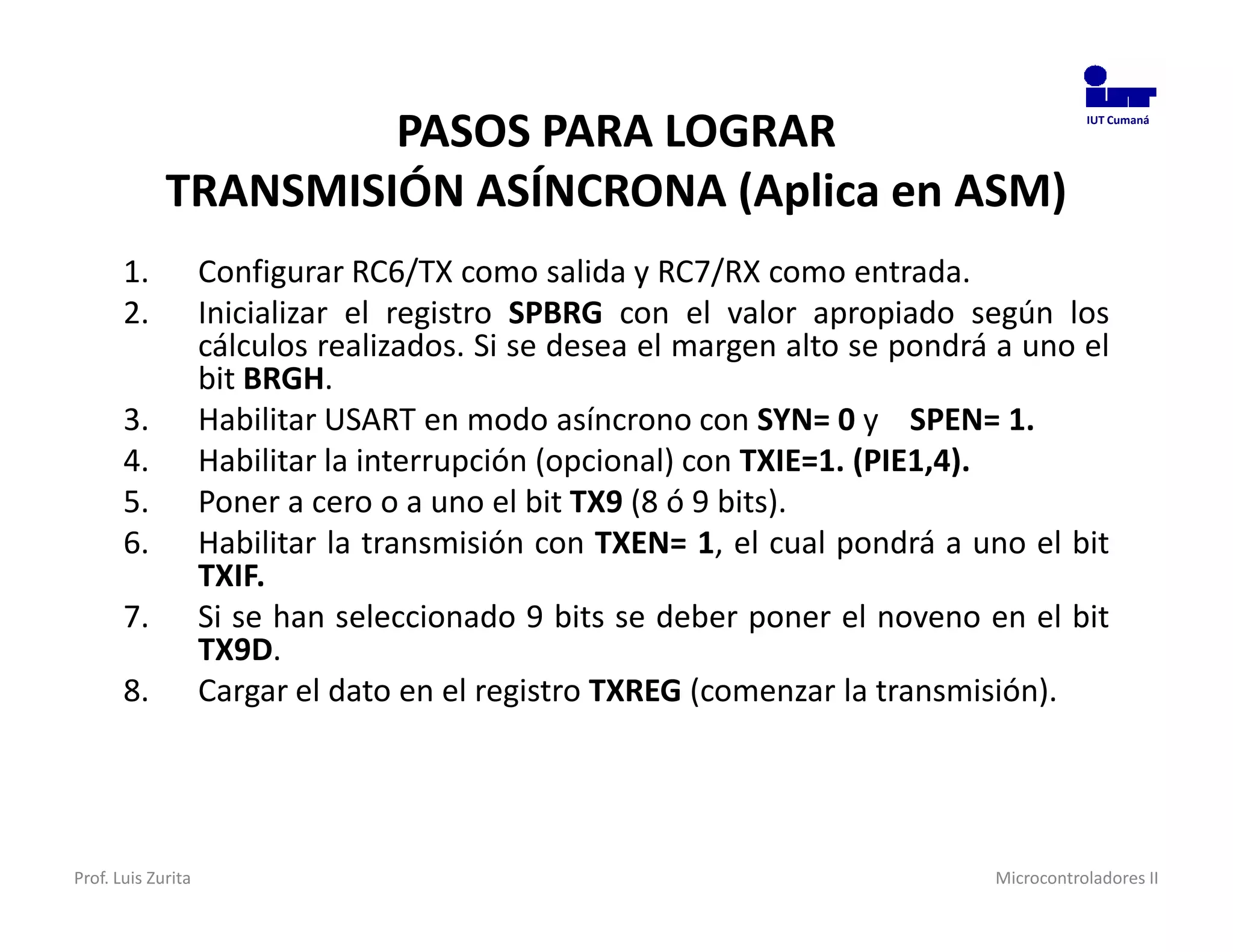 PASOS PARA LOGRAR                                                 IUT Cumaná




             TRANSMISIÓN ASÍNCRONA (Aplica en ASM)
       1.           Configurar RC6/TX como salida y RC7/RX como entrada.
       2.           Inicializar el registro SPBRG con el valor apropiado según los
                    cálculos realizados. Si se desea el margen alto se pondrá a uno el
                    bit BRGH.
       3.           Habilitar USART en modo asíncrono con SYN= 0 y SPEN= 1.
       4.           Habilitar la interrupción (opcional) con TXIE=1. (PIE1,4).
       5.           Poner a cero o a uno el bit TX9 (8 ó 9 bits).
       6.           Habilitar la transmisión con TXEN= 1, el cual pondrá a uno el bit
                    TXIF.
       7.           Si se han seleccionado 9 bits se deber poner el noveno en el bit
                    TX9D.
       8.           Cargar el dato en el registro TXREG (comenzar la transmisión).




Prof. Luis Zurita                                                            Microcontroladores II
 