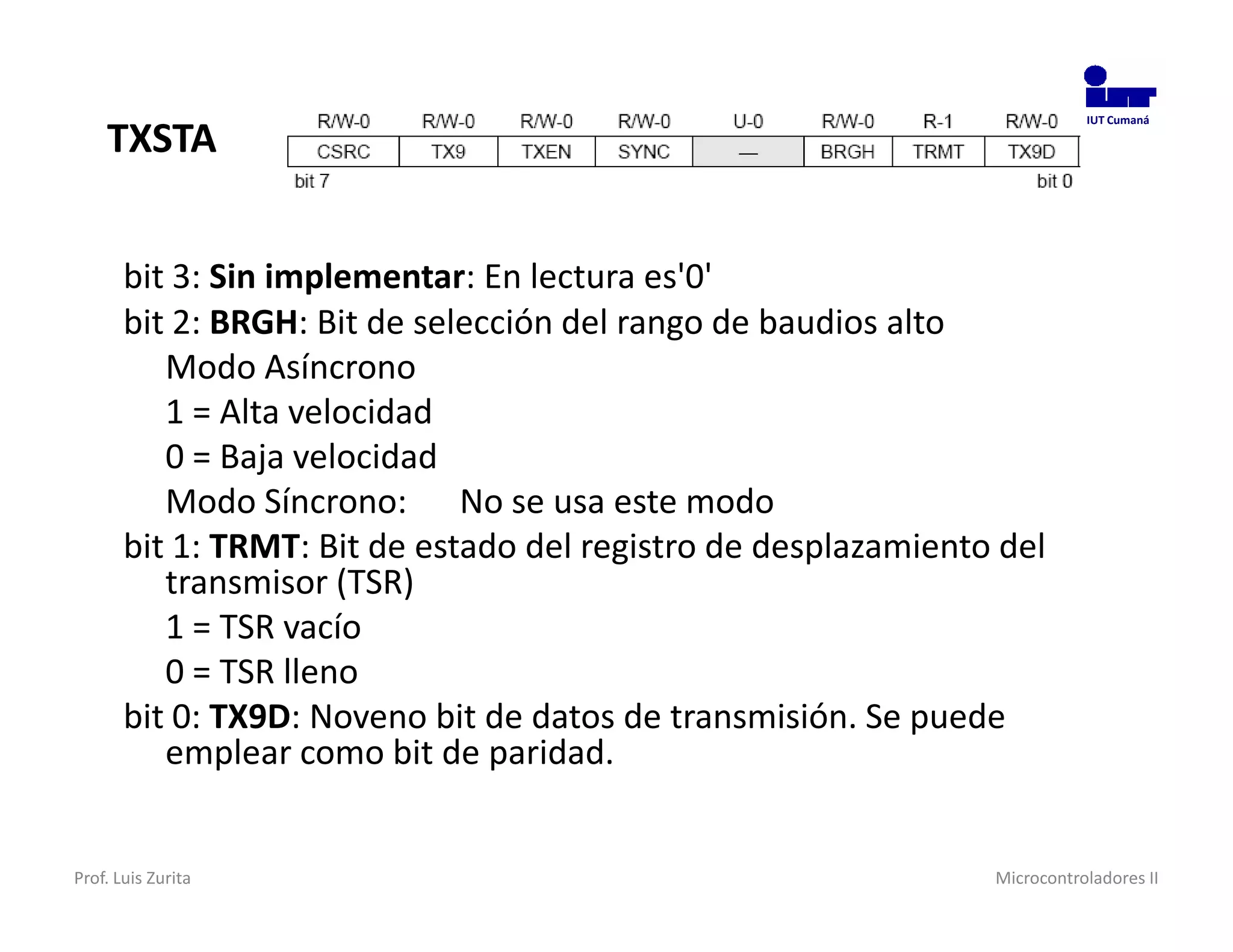 TXSTA
                                                                           IUT Cumaná




       bit 3: Sin implementar: En lectura es'0'
       bit 2: BRGH: Bit de selección del rango de baudios alto
          Modo Asíncrono
          1 = Alta velocidad
          0 = Baja velocidad
          Modo Síncrono: No se usa este modo
       bit 1: TRMT: Bit de estado del registro de desplazamiento del
          transmisor (TSR)
          1 = TSR vacío
          0 = TSR lleno
       bit 0: TX9D: Noveno bit de datos de transmisión. Se puede
          emplear como bit de paridad.


Prof. Luis Zurita                                               Microcontroladores II
 