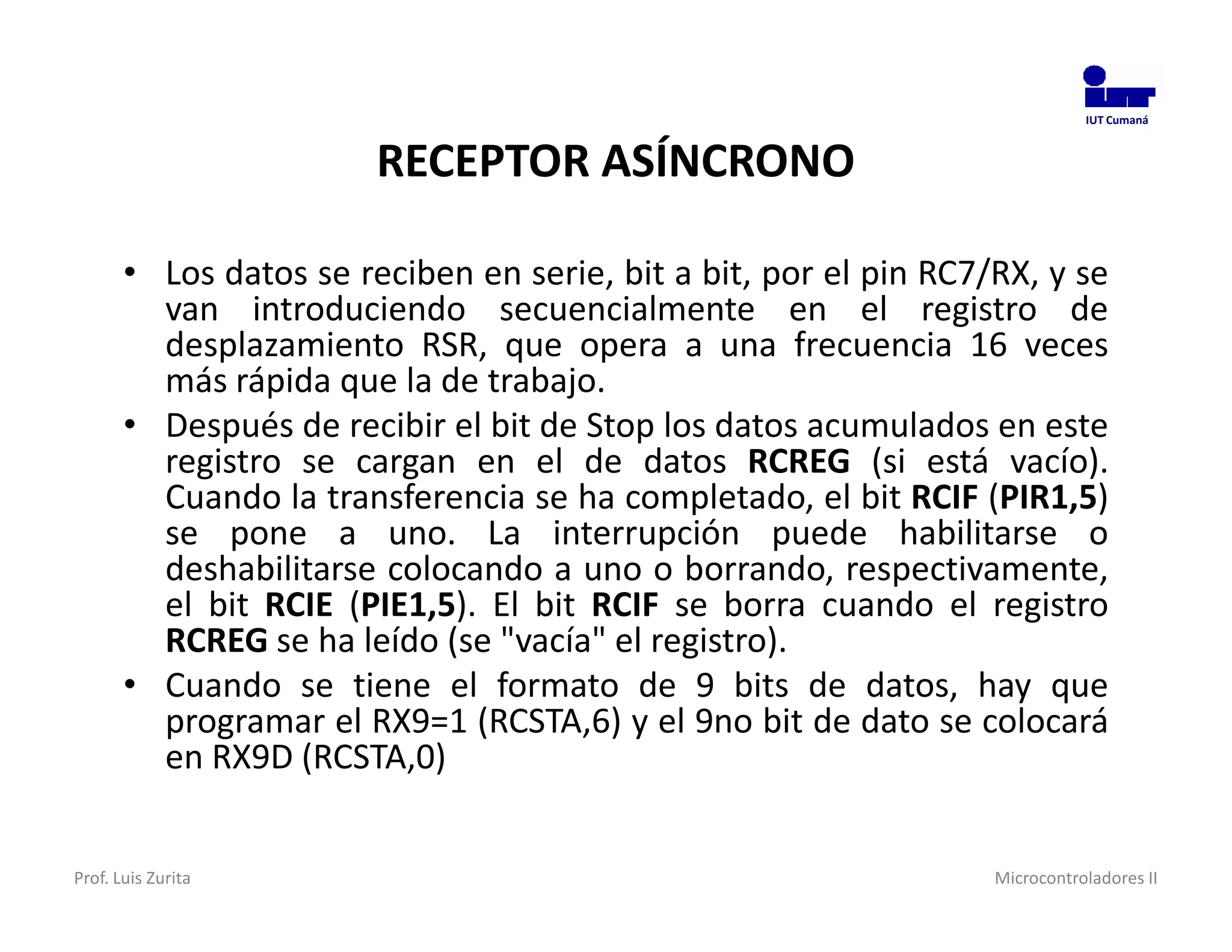 IUT Cumaná



                        RECEPTOR ASÍNCRONO

       • Los datos se reciben en serie, bit a bit, por el pin RC7/RX, y se
         van introduciendo secuencialmente en el registro de
         desplazamiento RSR, que opera a una frecuencia 16 veces
         más rápida que la de trabajo.
       • Después de recibir el bit de Stop los datos acumulados en este
         registro se cargan en el de datos RCREG (si está vacío).
         Cuando la transferencia se ha completado, el bit RCIF (PIR1,5)
         se pone a uno. La interrupción puede habilitarse o
         deshabilitarse colocando a uno o borrando, respectivamente,
         el bit RCIE (PIE1,5). El bit RCIF se borra cuando el registro
         RCREG se ha leído (se "vacía" el registro).
       • Cuando se tiene el formato de 9 bits de datos, hay que
         programar el RX9=1 (RCSTA,6) y el 9no bit de dato se colocará
         en RX9D (RCSTA,0)


Prof. Luis Zurita                                                 Microcontroladores II
 