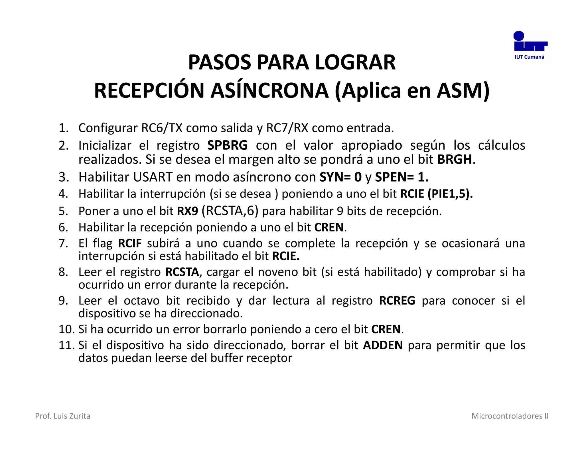 PASOS PARA LOGRAR                                                 IUT Cumaná




                    RECEPCIÓN ASÍNCRONA (Aplica en ASM)
       1. Configurar RC6/TX como salida y RC7/RX como entrada.
       2. Inicializar el registro SPBRG con el valor apropiado según los cálculos
          realizados. Si se desea el margen alto se pondrá a uno el bit BRGH.
       3. Habilitar USART en modo asíncrono con SYN= 0 y SPEN= 1.
       4.  Habilitar la interrupción (si se desea ) poniendo a uno el bit RCIE (PIE1,5).
       5.  Poner a uno el bit RX9 (RCSTA,6) para habilitar 9 bits de recepción.
       6.  Habilitar la recepción poniendo a uno el bit CREN.
       7.  El flag RCIF subirá a uno cuando se complete la recepción y se ocasionará una
           interrupción si está habilitado el bit RCIE.
       8. Leer el registro RCSTA, cargar el noveno bit (si está habilitado) y comprobar si ha
           ocurrido un error durante la recepción.
       9. Leer el octavo bit recibido y dar lectura al registro RCREG para conocer si el
           dispositivo se ha direccionado.
       10. Si ha ocurrido un error borrarlo poniendo a cero el bit CREN.
       11. Si el dispositivo ha sido direccionado, borrar el bit ADDEN para permitir que los
           datos puedan leerse del buffer receptor



Prof. Luis Zurita                                                                  Microcontroladores II
 
