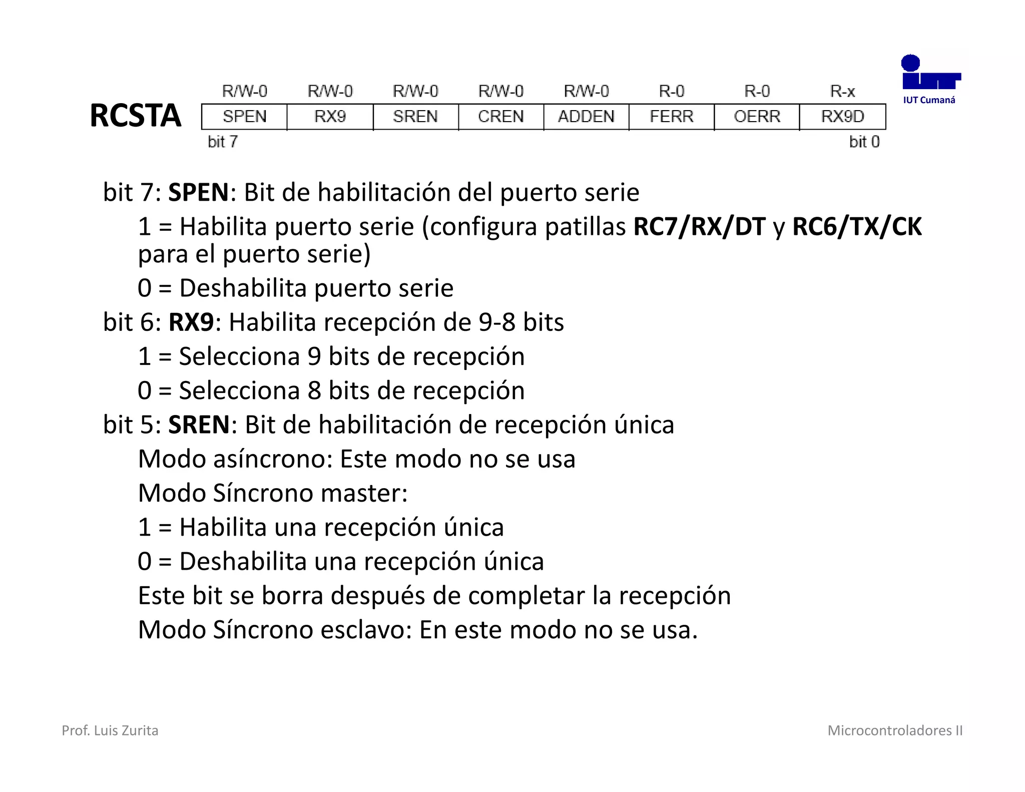 RCSTA
                                                                                IUT Cumaná




       bit 7: SPEN: Bit de habilitación del puerto serie
           1 = Habilita puerto serie (configura patillas RC7/RX/DT y RC6/TX/CK
           para el puerto serie)
           0 = Deshabilita puerto serie
       bit 6: RX9: Habilita recepción de 9-8 bits
           1 = Selecciona 9 bits de recepción
           0 = Selecciona 8 bits de recepción
       bit 5: SREN: Bit de habilitación de recepción única
           Modo asíncrono: Este modo no se usa
           Modo Síncrono master:
           1 = Habilita una recepción única
           0 = Deshabilita una recepción única
           Este bit se borra después de completar la recepción
           Modo Síncrono esclavo: En este modo no se usa.


Prof. Luis Zurita                                                    Microcontroladores II
 