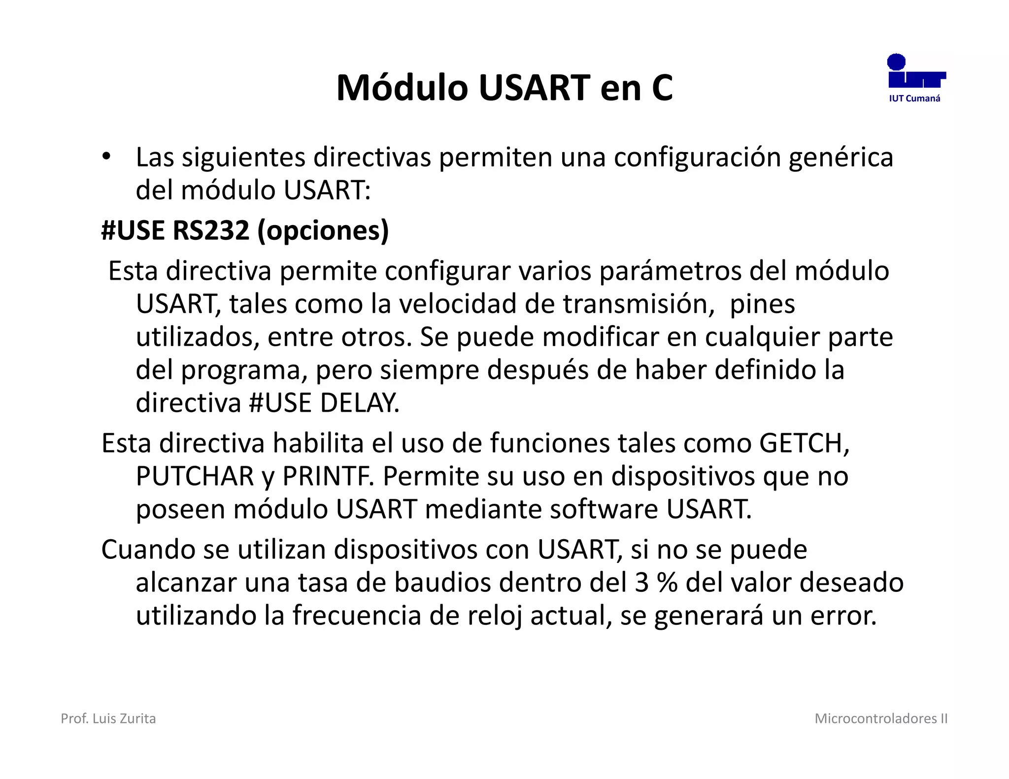 Módulo USART en C                                 IUT Cumaná




       • Las siguientes directivas permiten una configuración genérica
          del módulo USART:
       #USE RS232 (opciones)
        Esta directiva permite configurar varios parámetros del módulo
          USART, tales como la velocidad de transmisión, pines
          utilizados, entre otros. Se puede modificar en cualquier parte
          del programa, pero siempre después de haber definido la
          directiva #USE DELAY.
       Esta directiva habilita el uso de funciones tales como GETCH,
          PUTCHAR y PRINTF. Permite su uso en dispositivos que no
          poseen módulo USART mediante software USART.
       Cuando se utilizan dispositivos con USART, si no se puede
          alcanzar una tasa de baudios dentro del 3 % del valor deseado
          utilizando la frecuencia de reloj actual, se generará un error.


Prof. Luis Zurita                                                Microcontroladores II
 