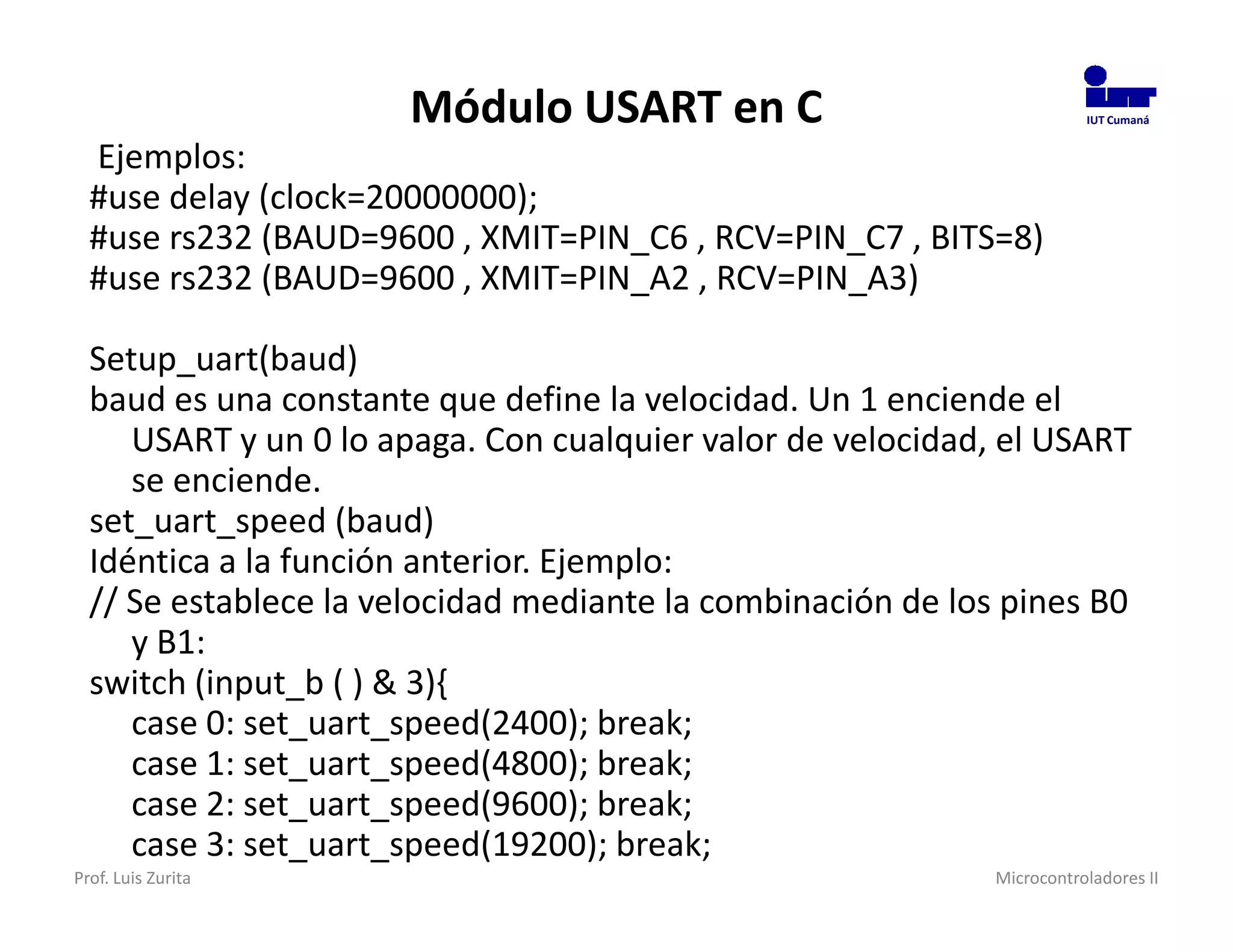Módulo USART en C                                 IUT Cumaná


  Ejemplos:
  #use delay (clock=20000000);
  #use rs232 (BAUD=9600 , XMIT=PIN_C6 , RCV=PIN_C7 , BITS=8)
  #use rs232 (BAUD=9600 , XMIT=PIN_A2 , RCV=PIN_A3)

  Setup_uart(baud)
  baud es una constante que define la velocidad. Un 1 enciende el
     USART y un 0 lo apaga. Con cualquier valor de velocidad, el USART
     se enciende.
  set_uart_speed (baud)
  Idéntica a la función anterior. Ejemplo:
  // Se establece la velocidad mediante la combinación de los pines B0
     y B1:
  switch (input_b ( ) & 3){
     case 0: set_uart_speed(2400); break;
     case 1: set_uart_speed(4800); break;
     case 2: set_uart_speed(9600); break;
     case 3: set_uart_speed(19200); break;
Prof. Luis Zurita                                            Microcontroladores II
 