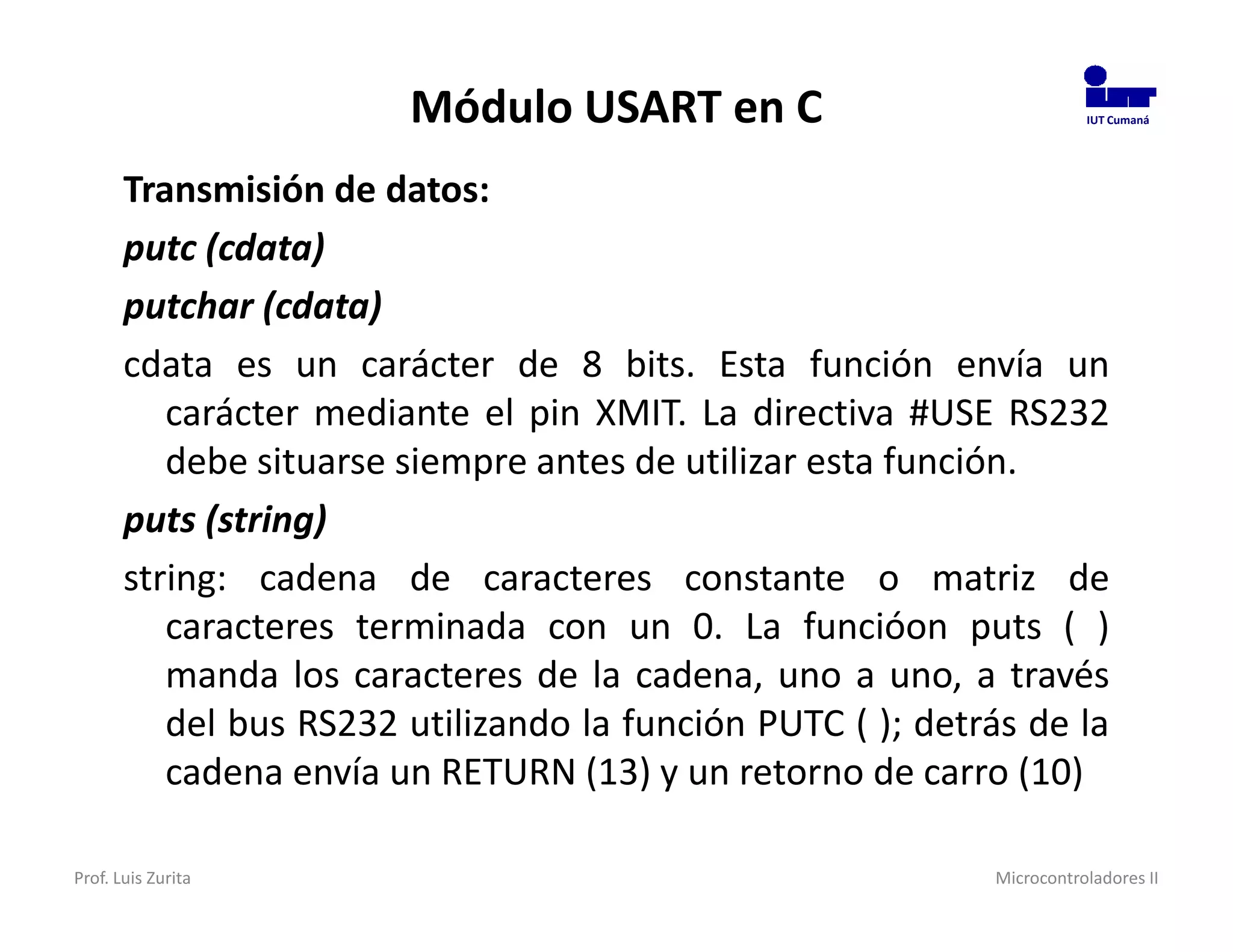Módulo USART en C                              IUT Cumaná




       Transmisión de datos:
       putc (cdata)
       putchar (cdata)
       cdata es un carácter de 8 bits. Esta función envía un
          carácter mediante el pin XMIT. La directiva #USE RS232
          debe situarse siempre antes de utilizar esta función.
       puts (string)
       string: cadena de caracteres constante o matriz de
          caracteres terminada con un 0. La funcióon puts ( )
          manda los caracteres de la cadena, uno a uno, a través
          del bus RS232 utilizando la función PUTC ( ); detrás de la
          cadena envía un RETURN (13) y un retorno de carro (10)

Prof. Luis Zurita                                           Microcontroladores II
 