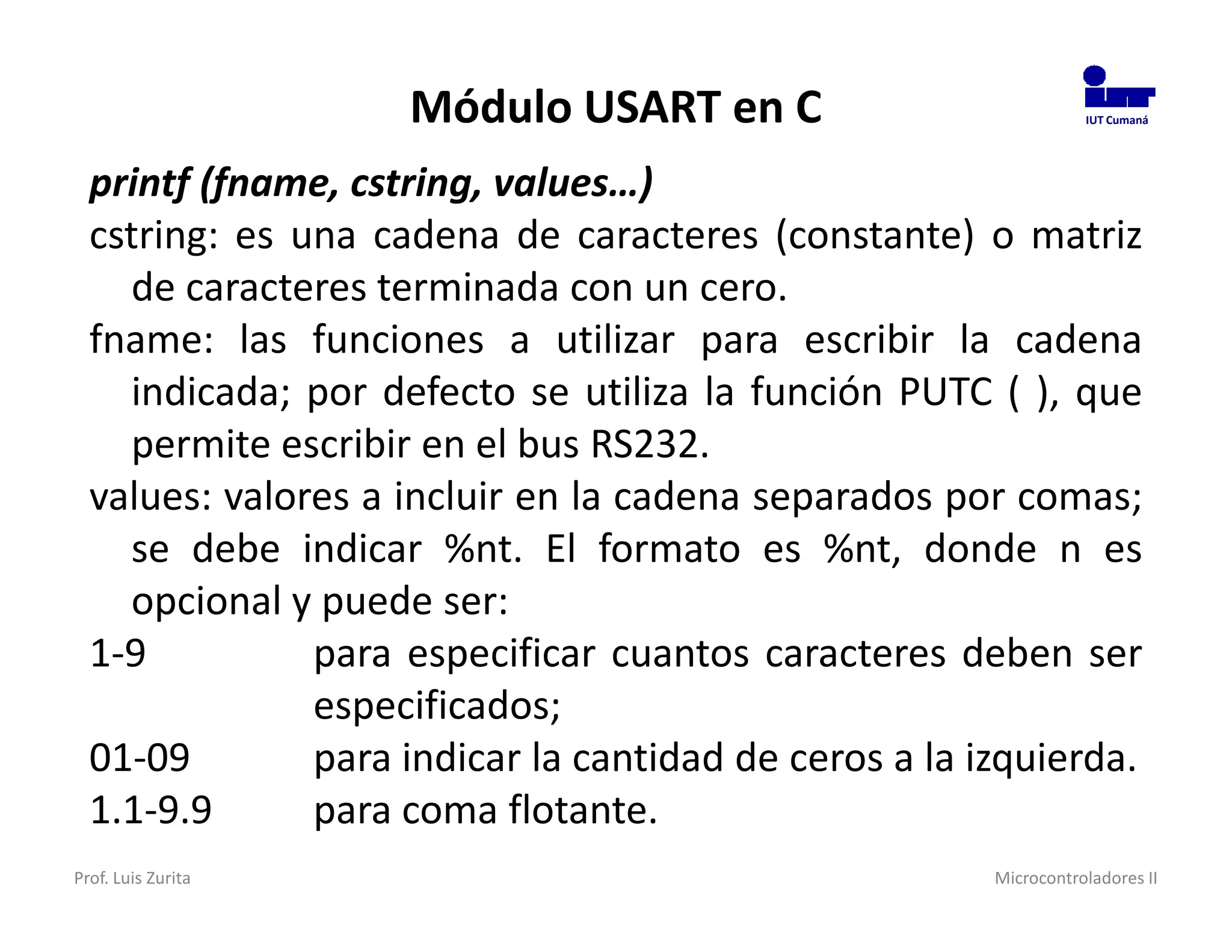 Módulo USART en C                             IUT Cumaná




  printf (fname, cstring, values…)
  cstring: es una cadena de caracteres (constante) o matriz
    de caracteres terminada con un cero.
  fname: las funciones a utilizar para escribir la cadena
    indicada; por defecto se utiliza la función PUTC ( ), que
    permite escribir en el bus RS232.
  values: valores a incluir en la cadena separados por comas;
    se debe indicar %nt. El formato es %nt, donde n es
    opcional y puede ser:
  1-9          para especificar cuantos caracteres deben ser
               especificados;
  01-09        para indicar la cantidad de ceros a la izquierda.
  1.1-9.9      para coma flotante.
Prof. Luis Zurita                                      Microcontroladores II
 