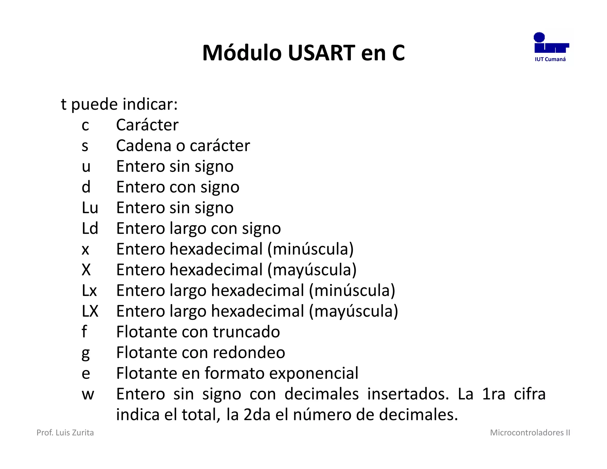 Módulo USART en C                              IUT Cumaná




       t puede indicar:
          c Carácter
          s Cadena o carácter
          u Entero sin signo
          d Entero con signo
          Lu Entero sin signo
          Ld Entero largo con signo
          x Entero hexadecimal (minúscula)
          X Entero hexadecimal (mayúscula)
          Lx Entero largo hexadecimal (minúscula)
          LX Entero largo hexadecimal (mayúscula)
          f   Flotante con truncado
          g Flotante con redondeo
          e Flotante en formato exponencial
          w Entero sin signo con decimales insertados. La 1ra cifra
              indica el total, la 2da el número de decimales.
Prof. Luis Zurita                                           Microcontroladores II
 