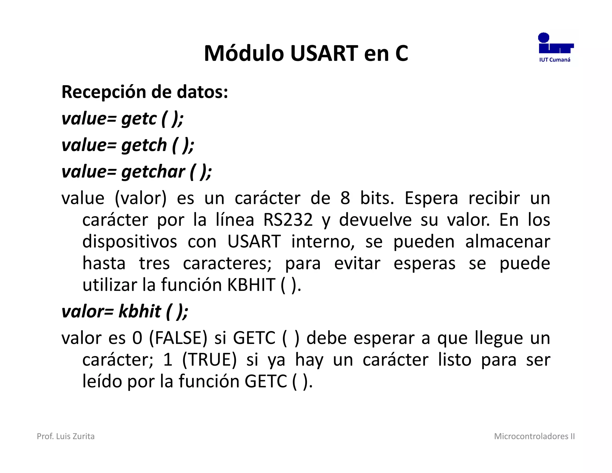 Módulo USART en C                             IUT Cumaná




       Recepción de datos:
       value= getc ( );
       value= getch ( );
       value= getchar ( );
       value (valor) es un carácter de 8 bits. Espera recibir un
          carácter por la línea RS232 y devuelve su valor. En los
          dispositivos con USART interno, se pueden almacenar
          hasta tres caracteres; para evitar esperas se puede
          utilizar la función KBHIT ( ).
       valor= kbhit ( );
       valor es 0 (FALSE) si GETC ( ) debe esperar a que llegue un
          carácter; 1 (TRUE) si ya hay un carácter listo para ser
          leído por la función GETC ( ).

Prof. Luis Zurita                                          Microcontroladores II
 