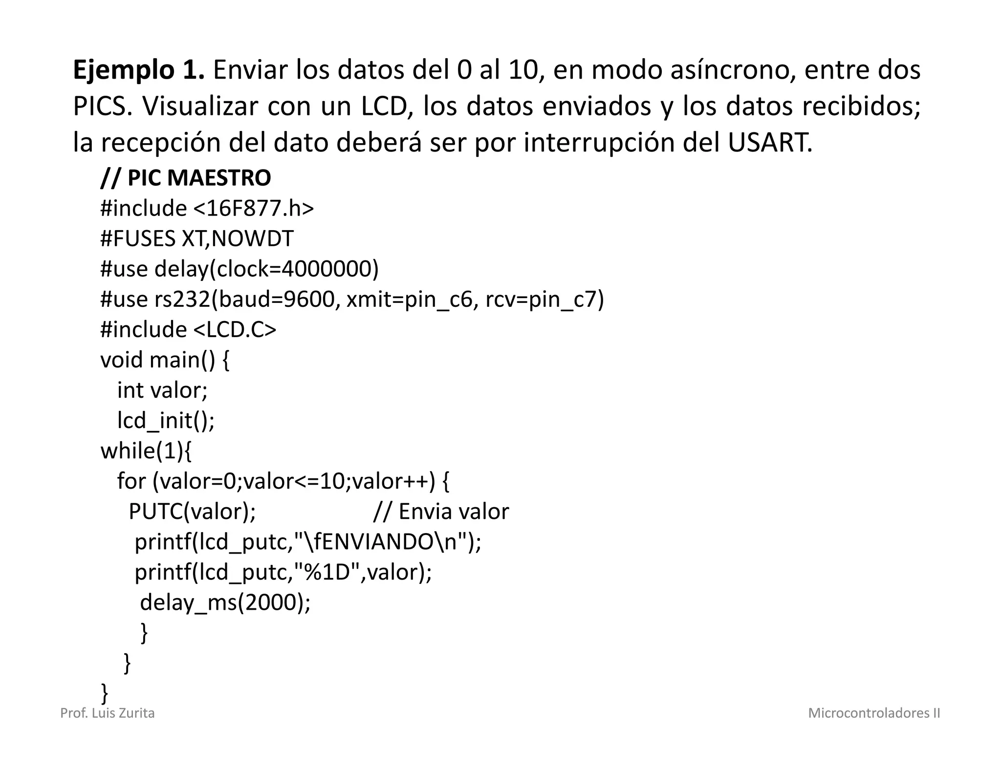 Ejemplo 1. Enviar los datos del 0 al 10, en modo asíncrono, entre dos
  PICS. Visualizar con un LCD, los datos enviados y los datos recibidos;
  la recepción del dato deberá ser por interrupción del USART.
       // PIC MAESTRO
       #include <16F877.h>
       #FUSES XT,NOWDT
       #use delay(clock=4000000)
       #use rs232(baud=9600, xmit=pin_c6, rcv=pin_c7)
       #include <LCD.C>
       void main() {
         int valor;
         lcd_init();
       while(1){
         for (valor=0;valor<=10;valor++) {
           PUTC(valor);            // Envia valor
            printf(lcd_putc,"fENVIANDOn");
            printf(lcd_putc,"%1D",valor);
            delay_ms(2000);
            }
          }
       }
Prof. Luis Zurita                                             Microcontroladores II
 