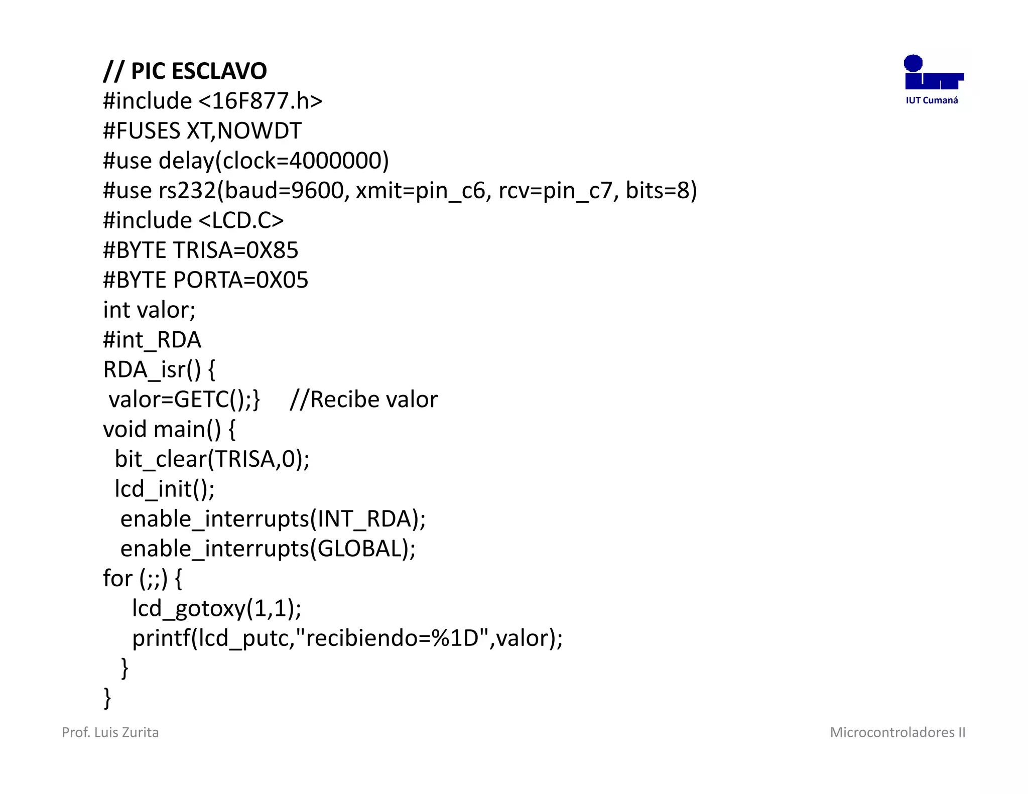 // PIC ESCLAVO
       #include <16F877.h>                                                 IUT Cumaná


       #FUSES XT,NOWDT
       #use delay(clock=4000000)
       #use rs232(baud=9600, xmit=pin_c6, rcv=pin_c7, bits=8)
       #include <LCD.C>
       #BYTE TRISA=0X85
       #BYTE PORTA=0X05
       int valor;
       #int_RDA
       RDA_isr() {
        valor=GETC();} //Recibe valor
       void main() {
         bit_clear(TRISA,0);
         lcd_init();
          enable_interrupts(INT_RDA);
          enable_interrupts(GLOBAL);
       for (;;) {
            lcd_gotoxy(1,1);
            printf(lcd_putc,"recibiendo=%1D",valor);
          }
       }
Prof. Luis Zurita                                               Microcontroladores II
 