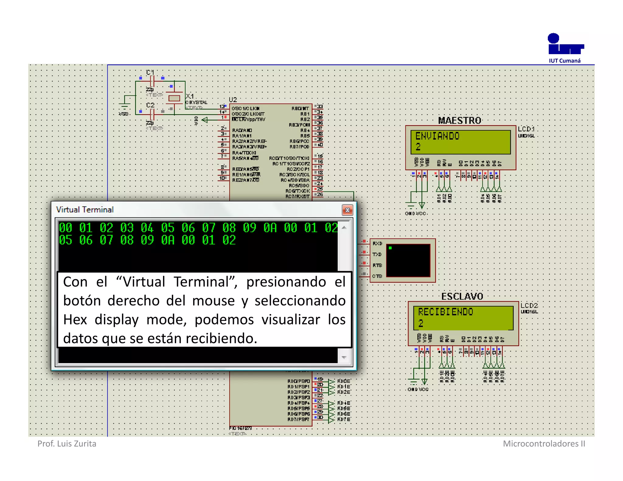 IUT Cumaná




       Con el “Virtual Terminal”, presionando el
       botón derecho del mouse y seleccionando
       Hex display mode, podemos visualizar los
       datos que se están recibiendo.




Prof. Luis Zurita                                  Microcontroladores II
 