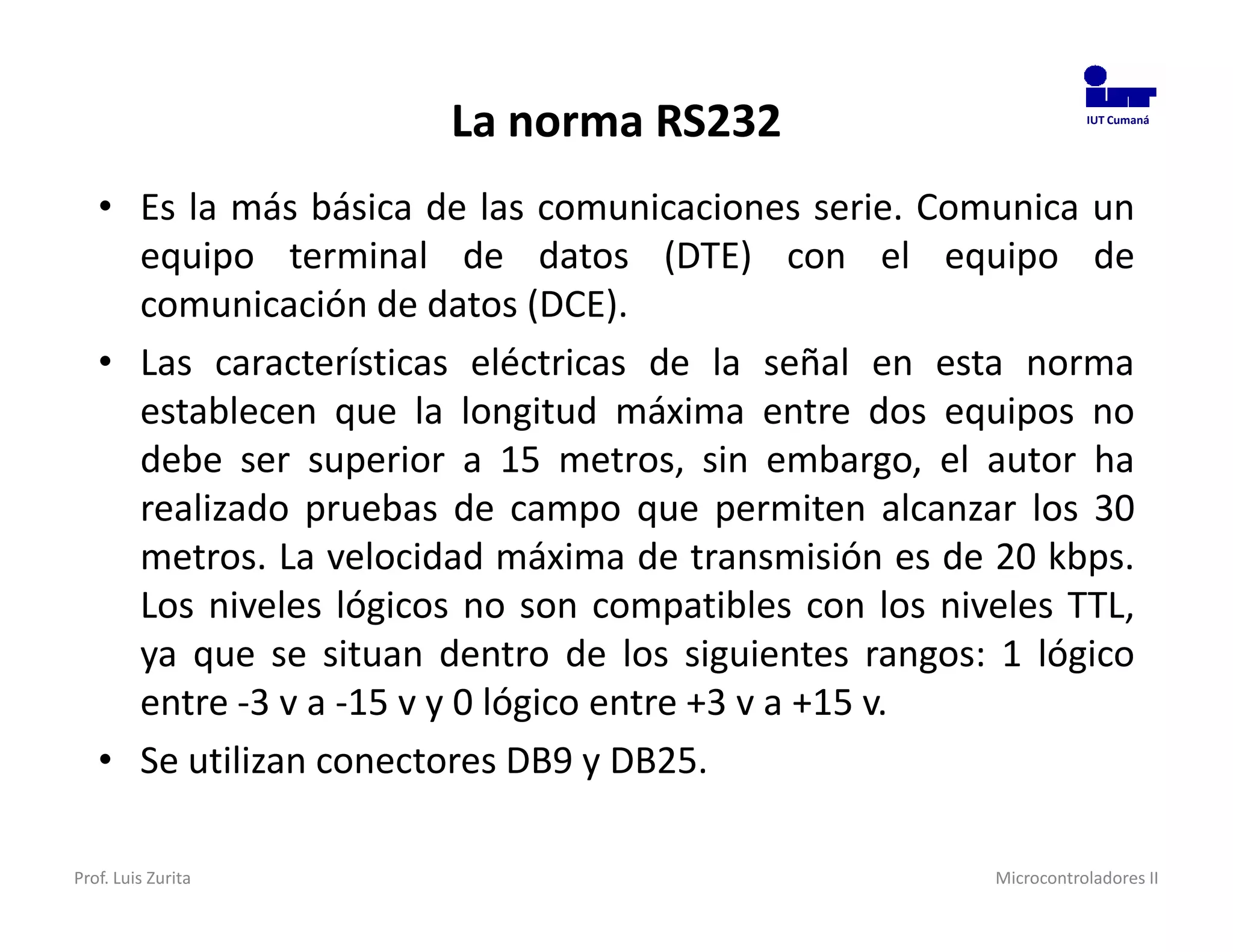 La norma RS232                             IUT Cumaná




   • Es la más básica de las comunicaciones serie. Comunica un
     equipo terminal de datos (DTE) con el equipo de
     comunicación de datos (DCE).
   • Las características eléctricas de la señal en esta norma
     establecen que la longitud máxima entre dos equipos no
     debe ser superior a 15 metros, sin embargo, el autor ha
     realizado pruebas de campo que permiten alcanzar los 30
     metros. La velocidad máxima de transmisión es de 20 kbps.
     Los niveles lógicos no son compatibles con los niveles TTL,
     ya que se situan dentro de los siguientes rangos: 1 lógico
     entre -3 v a -15 v y 0 lógico entre +3 v a +15 v.
   • Se utilizan conectores DB9 y DB25.

Prof. Luis Zurita                                      Microcontroladores II
 