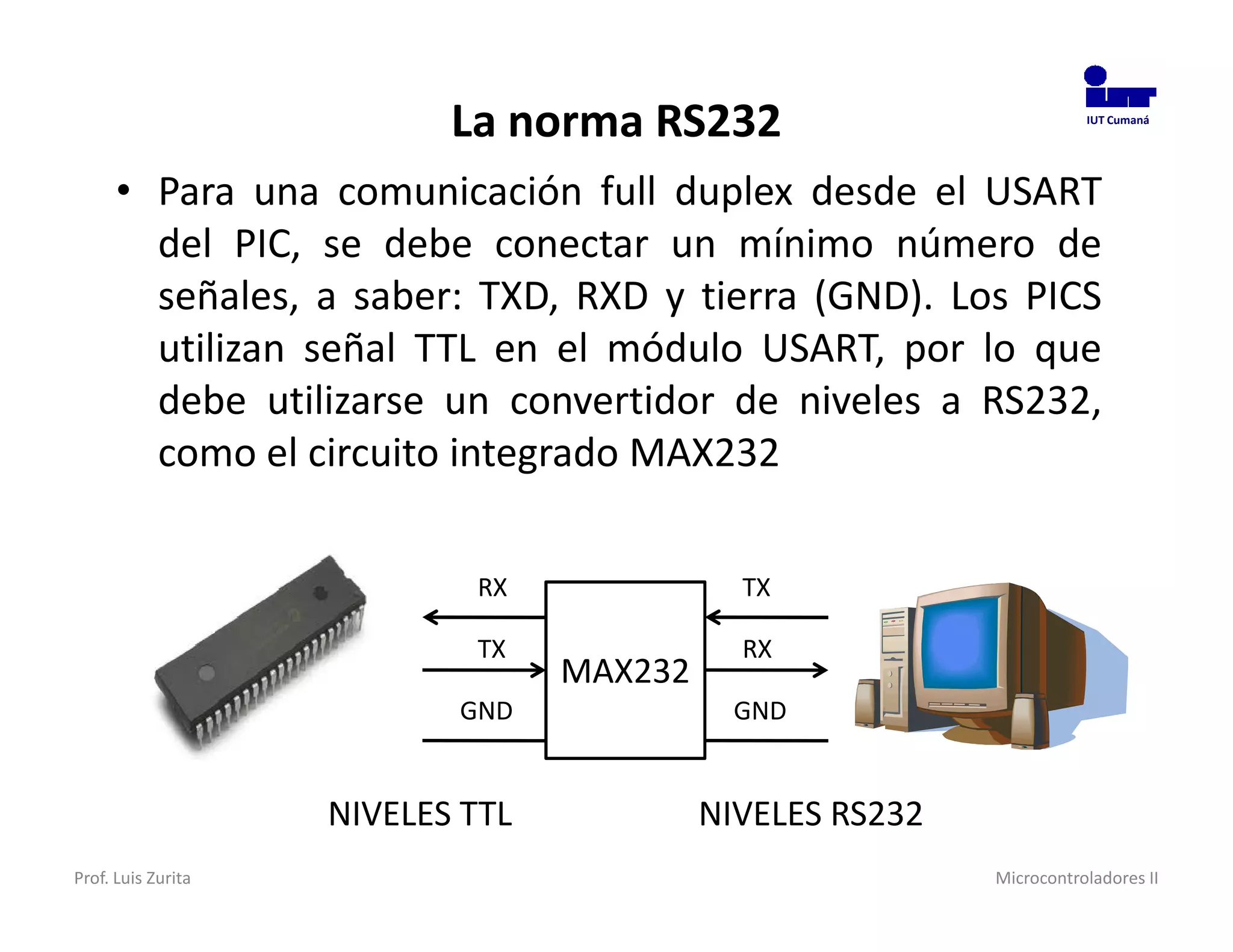 La norma RS232                             IUT Cumaná




      • Para una comunicación full duplex desde el USART
        del PIC, se debe conectar un mínimo número de
        señales, a saber: TXD, RXD y tierra (GND). Los PICS
        utilizan señal TTL en el módulo USART, por lo que
        debe utilizarse un convertidor de niveles a RS232,
        como el circuito integrado MAX232

                            RX               TX

                            TX               RX
                                  MAX232
                           GND               GND


                    NIVELES TTL            NIVELES RS232
Prof. Luis Zurita                                          Microcontroladores II
 
