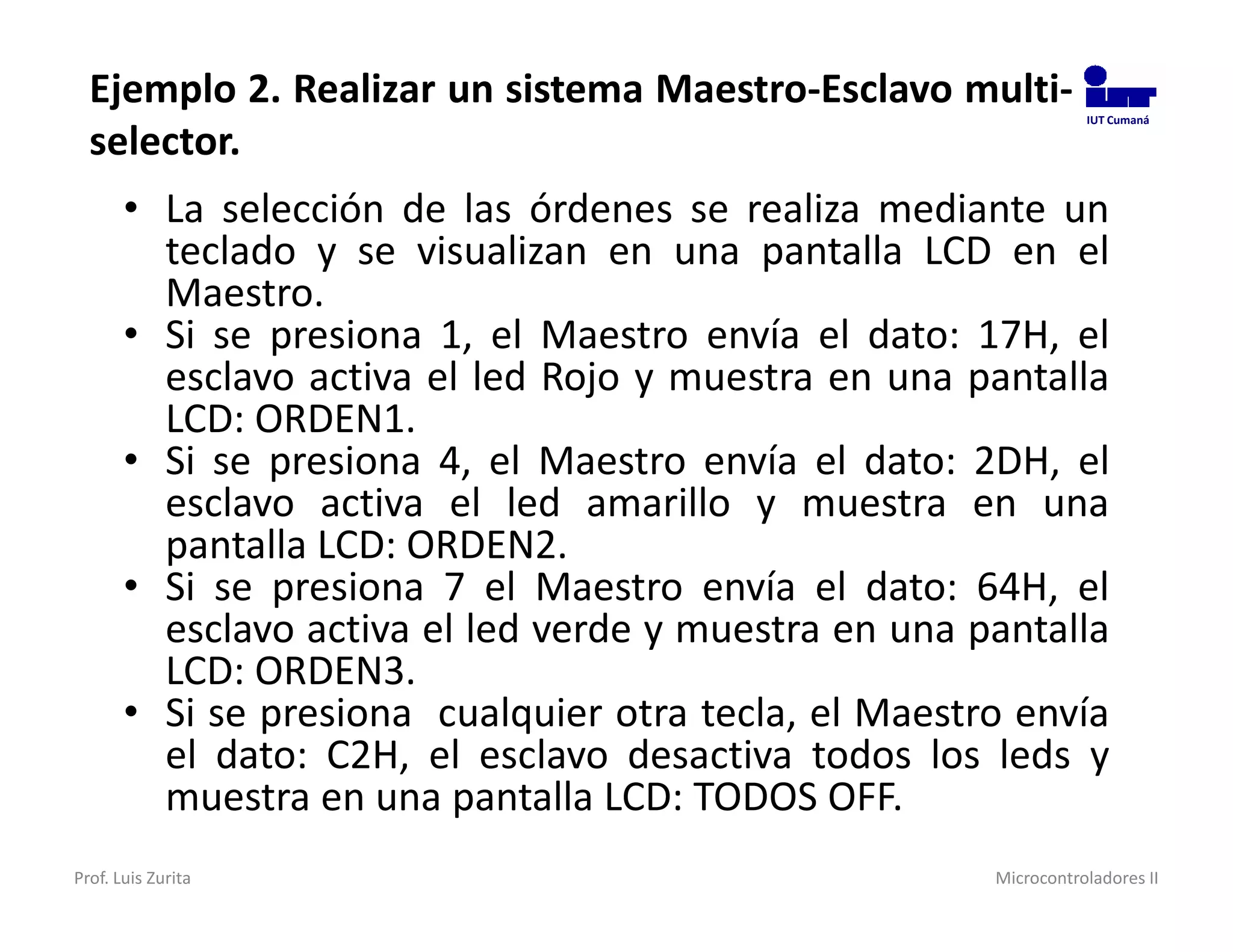 Ejemplo 2. Realizar un sistema Maestro-Esclavo multi-           IUT Cumaná

  selector.
       • La selección de las órdenes se realiza mediante un
         teclado y se visualizan en una pantalla LCD en el
         Maestro.
       • Si se presiona 1, el Maestro envía el dato: 17H, el
         esclavo activa el led Rojo y muestra en una pantalla
         LCD: ORDEN1.
       • Si se presiona 4, el Maestro envía el dato: 2DH, el
         esclavo activa el led amarillo y muestra en una
         pantalla LCD: ORDEN2.
       • Si se presiona 7 el Maestro envía el dato: 64H, el
         esclavo activa el led verde y muestra en una pantalla
         LCD: ORDEN3.
       • Si se presiona cualquier otra tecla, el Maestro envía
         el dato: C2H, el esclavo desactiva todos los leds y
         muestra en una pantalla LCD: TODOS OFF.
Prof. Luis Zurita                                      Microcontroladores II
 