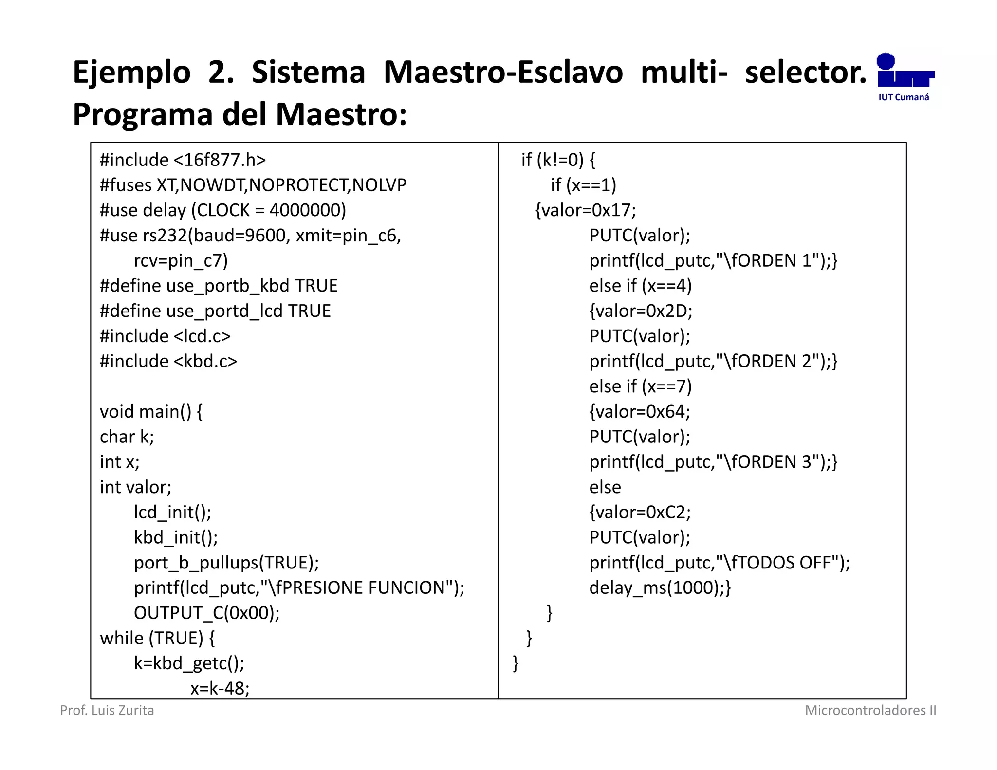 Ejemplo 2. Sistema Maestro-Esclavo multi- selector.                                                    IUT Cumaná

  Programa del Maestro:
       #include <16f877.h>                               if (k!=0) {
       #fuses XT,NOWDT,NOPROTECT,NOLVP                         if (x==1)
       #use delay (CLOCK = 4000000)                         {valor=0x17;
       #use rs232(baud=9600, xmit=pin_c6,                            PUTC(valor);
           rcv=pin_c7)                                               printf(lcd_putc,"fORDEN 1");}
       #define use_portb_kbd TRUE                                    else if (x==4)
       #define use_portd_lcd TRUE                                    {valor=0x2D;
       #include <lcd.c>                                              PUTC(valor);
       #include <kbd.c>                                              printf(lcd_putc,"fORDEN 2");}
                                                                     else if (x==7)
       void main() {                                                 {valor=0x64;
       char k;                                                       PUTC(valor);
       int x;                                                        printf(lcd_putc,"fORDEN 3");}
       int valor;                                                    else
            lcd_init();                                              {valor=0xC2;
            kbd_init();                                              PUTC(valor);
            port_b_pullups(TRUE);                                    printf(lcd_putc,"fTODOS OFF");
            printf(lcd_putc,"fPRESIONE FUNCION");                   delay_ms(1000);}
            OUTPUT_C(0x00);                                   }
       while (TRUE) {                                     }
            k=kbd_getc();                            }
                    x=k-48;
Prof. Luis Zurita                                                                             Microcontroladores II
 