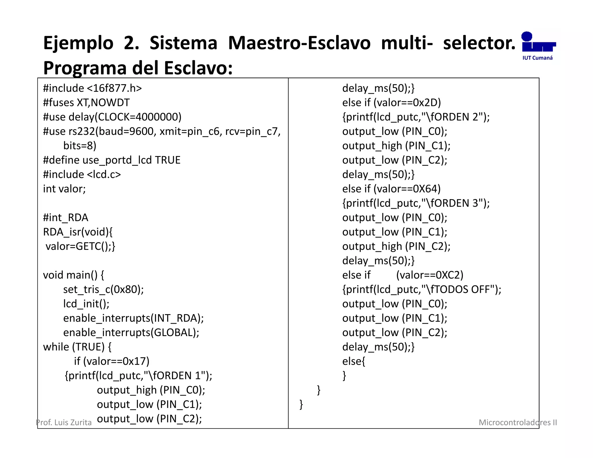 Ejemplo 2. Sistema Maestro-Esclavo multi- selector.                                            IUT Cumaná

 Programa del Esclavo:
 #include <16f877.h>                                      delay_ms(50);}
 #fuses XT,NOWDT                                          else if (valor==0x2D)
 #use delay(CLOCK=4000000)                                {printf(lcd_putc,"fORDEN 2");
 #use rs232(baud=9600, xmit=pin_c6, rcv=pin_c7,           output_low (PIN_C0);
      bits=8)                                             output_high (PIN_C1);
 #define use_portd_lcd TRUE                               output_low (PIN_C2);
 #include <lcd.c>                                         delay_ms(50);}
 int valor;                                               else if (valor==0X64)
                                                          {printf(lcd_putc,"fORDEN 3");
 #int_RDA                                                 output_low (PIN_C0);
 RDA_isr(void){                                           output_low (PIN_C1);
 valor=GETC();}                                           output_high (PIN_C2);
                                                          delay_ms(50);}
  void main() {                                           else if      (valor==0XC2)
        set_tris_c(0x80);                                 {printf(lcd_putc,"fTODOS OFF");
        lcd_init();                                       output_low (PIN_C0);
        enable_interrupts(INT_RDA);                       output_low (PIN_C1);
        enable_interrupts(GLOBAL);                        output_low (PIN_C2);
  while (TRUE) {                                          delay_ms(50);}
            if (valor==0x17)                              else{
         {printf(lcd_putc,"fORDEN 1");                   }
                  output_high (PIN_C0);               }
                  output_low (PIN_C1);            }
Prof. Luis Zurita output_low (PIN_C2);                                               Microcontroladores II
 