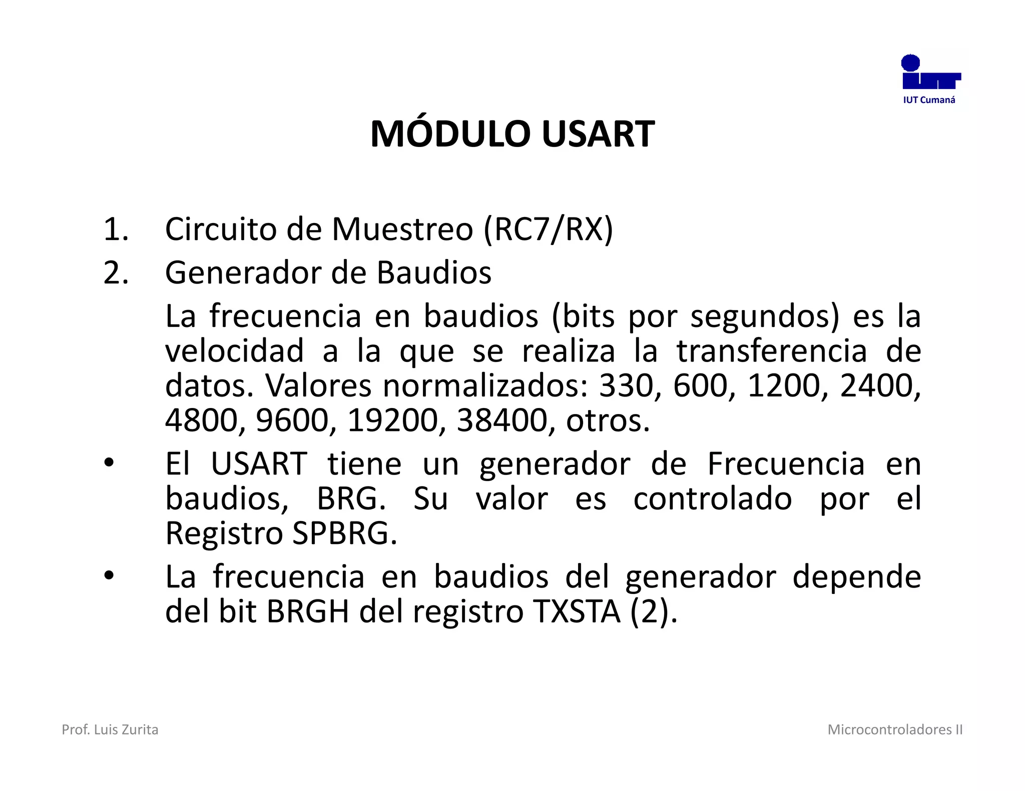 IUT Cumaná



                        MÓDULO USART

       1. Circuito de Muestreo (RC7/RX)
       2. Generador de Baudios
          La frecuencia en baudios (bits por segundos) es la
          velocidad a la que se realiza la transferencia de
          datos. Valores normalizados: 330, 600, 1200, 2400,
          4800, 9600, 19200, 38400, otros.
       • El USART tiene un generador de Frecuencia en
          baudios, BRG. Su valor es controlado por el
          Registro SPBRG.
       • La frecuencia en baudios del generador depende
          del bit BRGH del registro TXSTA (2).


Prof. Luis Zurita                                    Microcontroladores II
 