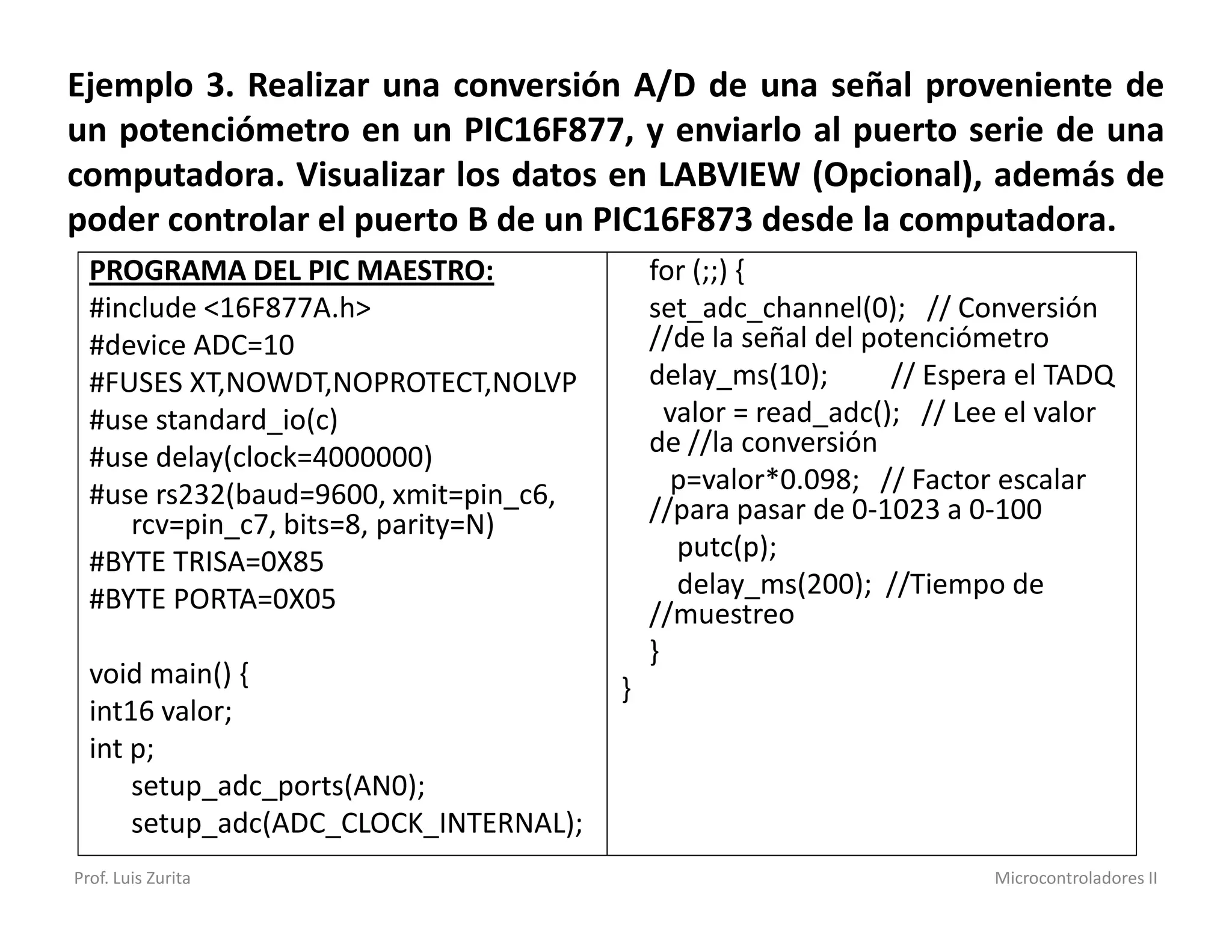 Ejemplo 3. Realizar una conversión A/D de una señal proveniente de
un potenciómetro en un PIC16F877, y enviarlo al puerto serie de una
computadora. Visualizar los datos en LABVIEW (Opcional), además de
poder controlar el puerto B de un PIC16F873 desde la computadora.
  PROGRAMA DEL PIC MAESTRO:                for (;;) {
  #include <16F877A.h>                     set_adc_channel(0); // Conversión
  #device ADC=10                           //de la señal del potenciómetro
  #FUSES XT,NOWDT,NOPROTECT,NOLVP          delay_ms(10);       // Espera el TADQ
  #use standard_io(c)                        valor = read_adc(); // Lee el valor
  #use delay(clock=4000000)                de //la conversión
  #use rs232(baud=9600, xmit=pin_c6,          p=valor*0.098; // Factor escalar
     rcv=pin_c7, bits=8, parity=N)         //para pasar de 0-1023 a 0-100
  #BYTE TRISA=0X85                            putc(p);
  #BYTE PORTA=0X05                            delay_ms(200); //Tiempo de
                                           //muestreo
                                           }
  void main() {                        }
  int16 valor;
  int p;
      setup_adc_ports(AN0);
      setup_adc(ADC_CLOCK_INTERNAL);
Prof. Luis Zurita                                                     Microcontroladores II
 