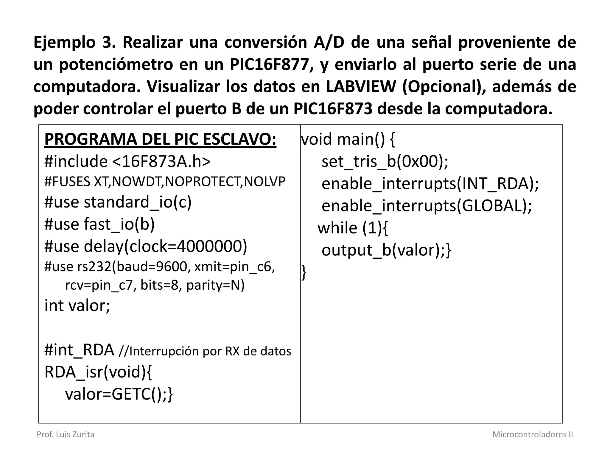 Ejemplo 3. Realizar una conversión A/D de una señal proveniente de
un potenciómetro en un PIC16F877, y enviarlo al puerto serie de una
computadora. Visualizar los datos en LABVIEW (Opcional), además de
poder controlar el puerto B de un PIC16F873 desde la computadora.
  PROGRAMA DEL PIC ESCLAVO:          void main() {
  #include <16F873A.h>                  set_tris_b(0x00);
  #FUSES XT,NOWDT,NOPROTECT,NOLVP       enable_interrupts(INT_RDA);
  #use standard_io(c)                   enable_interrupts(GLOBAL);
  #use fast_io(b)                      while (1){
  #use delay(clock=4000000)             output_b(valor);}
  #use rs232(baud=9600, xmit=pin_c6, }
        rcv=pin_c7, bits=8, parity=N)
  int valor;

  #int_RDA //Interrupción por RX de datos
  RDA_isr(void){
     valor=GETC();}

Prof. Luis Zurita                                           Microcontroladores II
 