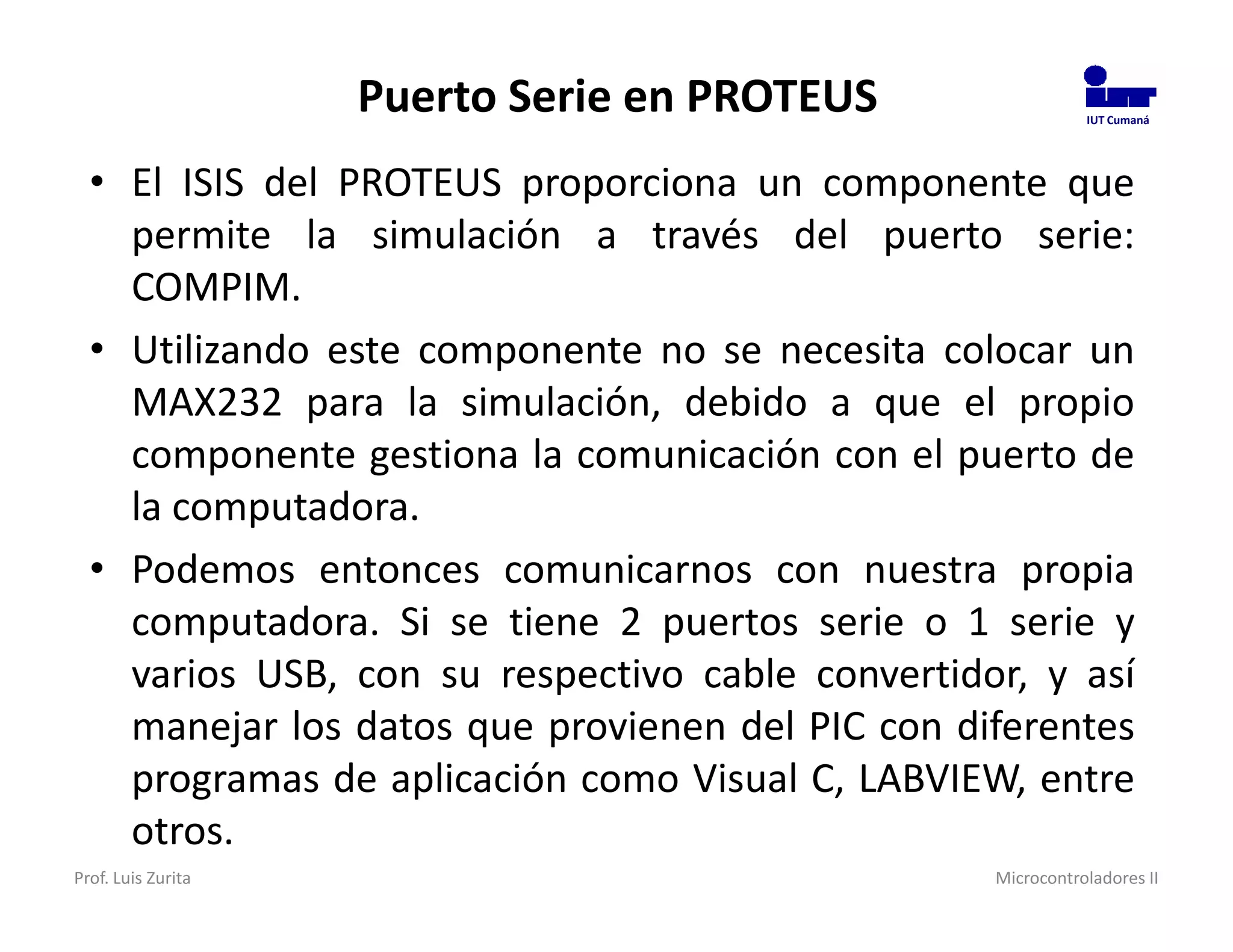 Puerto Serie en PROTEUS                  IUT Cumaná




  • El ISIS del PROTEUS proporciona un componente que
    permite la simulación a través del puerto serie:
    COMPIM.
  • Utilizando este componente no se necesita colocar un
    MAX232 para la simulación, debido a que el propio
    componente gestiona la comunicación con el puerto de
    la computadora.
  • Podemos entonces comunicarnos con nuestra propia
    computadora. Si se tiene 2 puertos serie o 1 serie y
    varios USB, con su respectivo cable convertidor, y así
    manejar los datos que provienen del PIC con diferentes
    programas de aplicación como Visual C, LABVIEW, entre
    otros.
Prof. Luis Zurita                                 Microcontroladores II
 