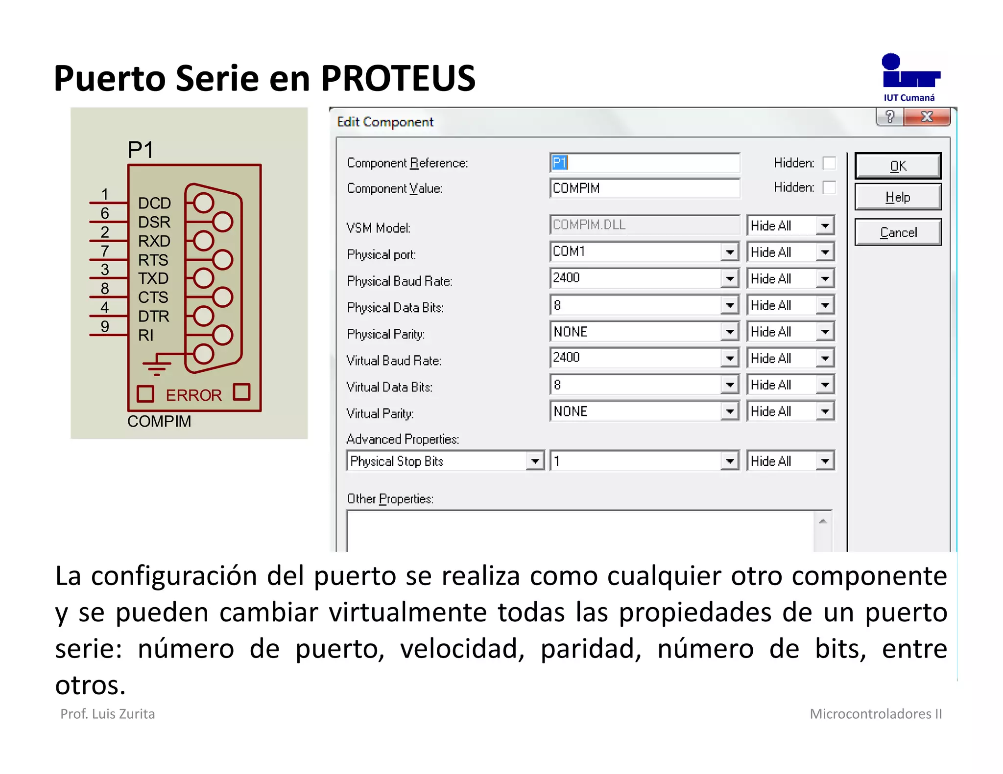 Puerto Serie en PROTEUS                                              IUT Cumaná




           P1
       1
             DCD
       6
             DSR
       2
             RXD
       7
             RTS
       3
             TXD
       8
             CTS
       4
             DTR
       9
             RI


                    ERROR
           COMPIM




La configuración del puerto se realiza como cualquier otro componente
y se pueden cambiar virtualmente todas las propiedades de un puerto
serie: número de puerto, velocidad, paridad, número de bits, entre
otros.
Prof. Luis Zurita                                         Microcontroladores II
 