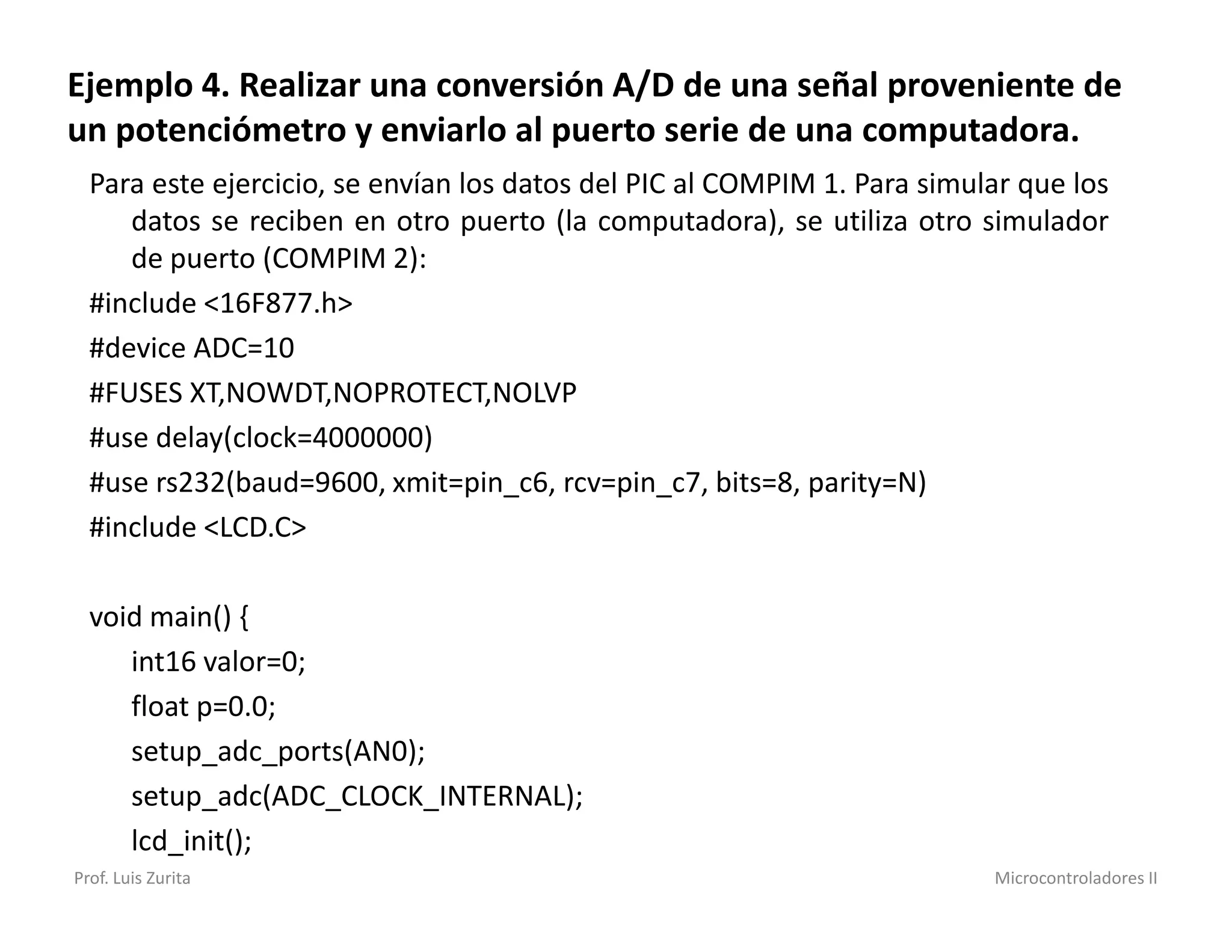 Ejemplo 4. Realizar una conversión A/D de una señal proveniente de
un potenciómetro y enviarlo al puerto serie de una computadora.
  Para este ejercicio, se envían los datos del PIC al COMPIM 1. Para simular que los
     datos se reciben en otro puerto (la computadora), se utiliza otro simulador
     de puerto (COMPIM 2):
  #include <16F877.h>
  #device ADC=10
  #FUSES XT,NOWDT,NOPROTECT,NOLVP
  #use delay(clock=4000000)
  #use rs232(baud=9600, xmit=pin_c6, rcv=pin_c7, bits=8, parity=N)
  #include <LCD.C>

  void main() {
     int16 valor=0;
     float p=0.0;
     setup_adc_ports(AN0);
     setup_adc(ADC_CLOCK_INTERNAL);
     lcd_init();
Prof. Luis Zurita                                                         Microcontroladores II
 