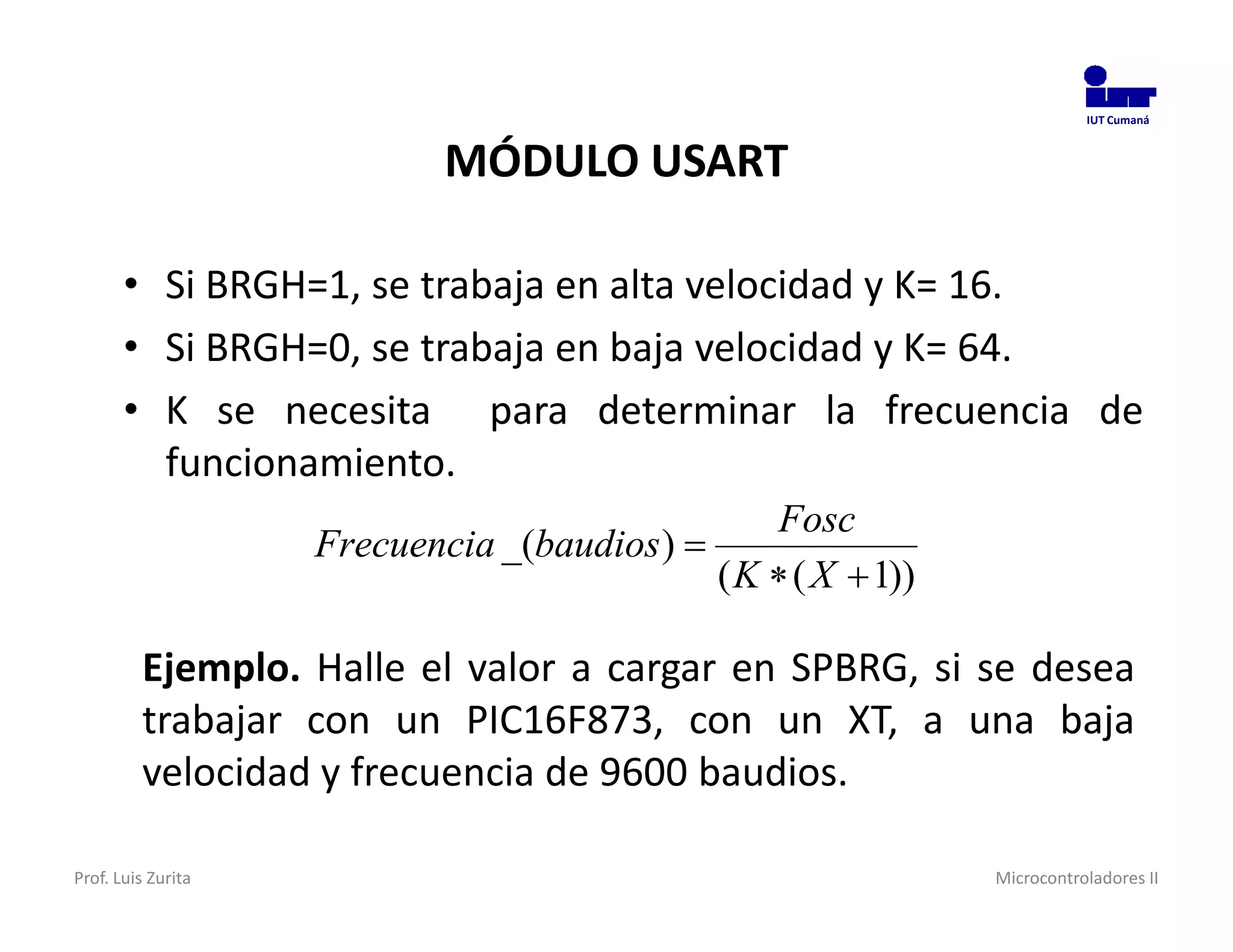 IUT Cumaná



                            MÓDULO USART

       • Si BRGH=1, se trabaja en alta velocidad y K= 16.
       • Si BRGH=0, se trabaja en baja velocidad y K= 64.
       • K se necesita para determinar la frecuencia de
         funcionamiento.
                                                 Fosc
                    Frecuencia _(baudios ) 
                                             ( K  ( X  1))

         Ejemplo. Halle el valor a cargar en SPBRG, si se desea
         trabajar con un PIC16F873, con un XT, a una baja
         velocidad y frecuencia de 9600 baudios.

Prof. Luis Zurita                                              Microcontroladores II
 