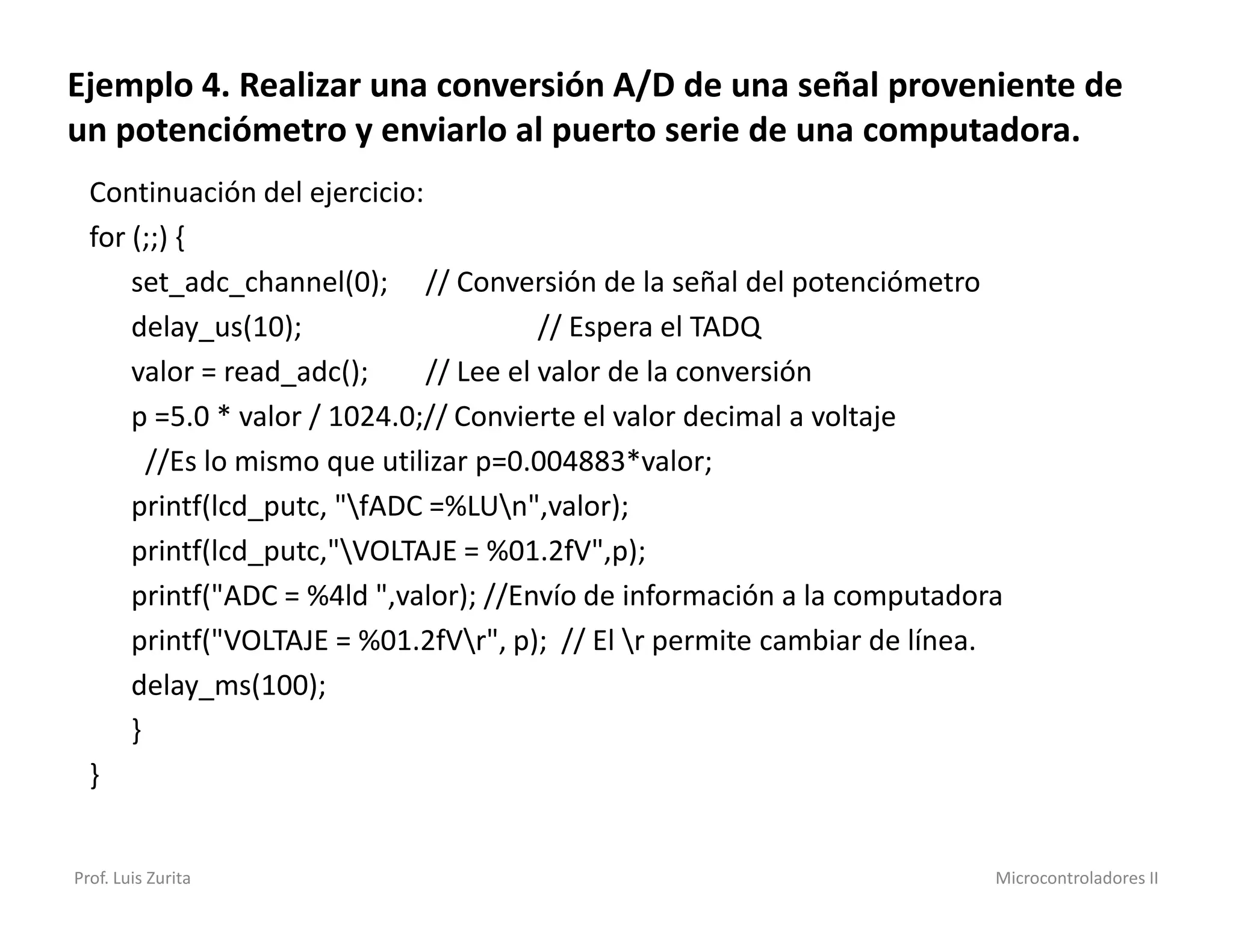 Ejemplo 4. Realizar una conversión A/D de una señal proveniente de
un potenciómetro y enviarlo al puerto serie de una computadora.
  Continuación del ejercicio:
  for (;;) {
      set_adc_channel(0); // Conversión de la señal del potenciómetro
      delay_us(10);                     // Espera el TADQ
      valor = read_adc();     // Lee el valor de la conversión
      p =5.0 * valor / 1024.0;// Convierte el valor decimal a voltaje
        //Es lo mismo que utilizar p=0.004883*valor;
      printf(lcd_putc, "fADC =%LUn",valor);
      printf(lcd_putc,"VOLTAJE = %01.2fV",p);
      printf("ADC = %4ld ",valor); //Envío de información a la computadora
      printf("VOLTAJE = %01.2fVr", p); // El r permite cambiar de línea.
      delay_ms(100);
      }
  }


Prof. Luis Zurita                                                        Microcontroladores II
 