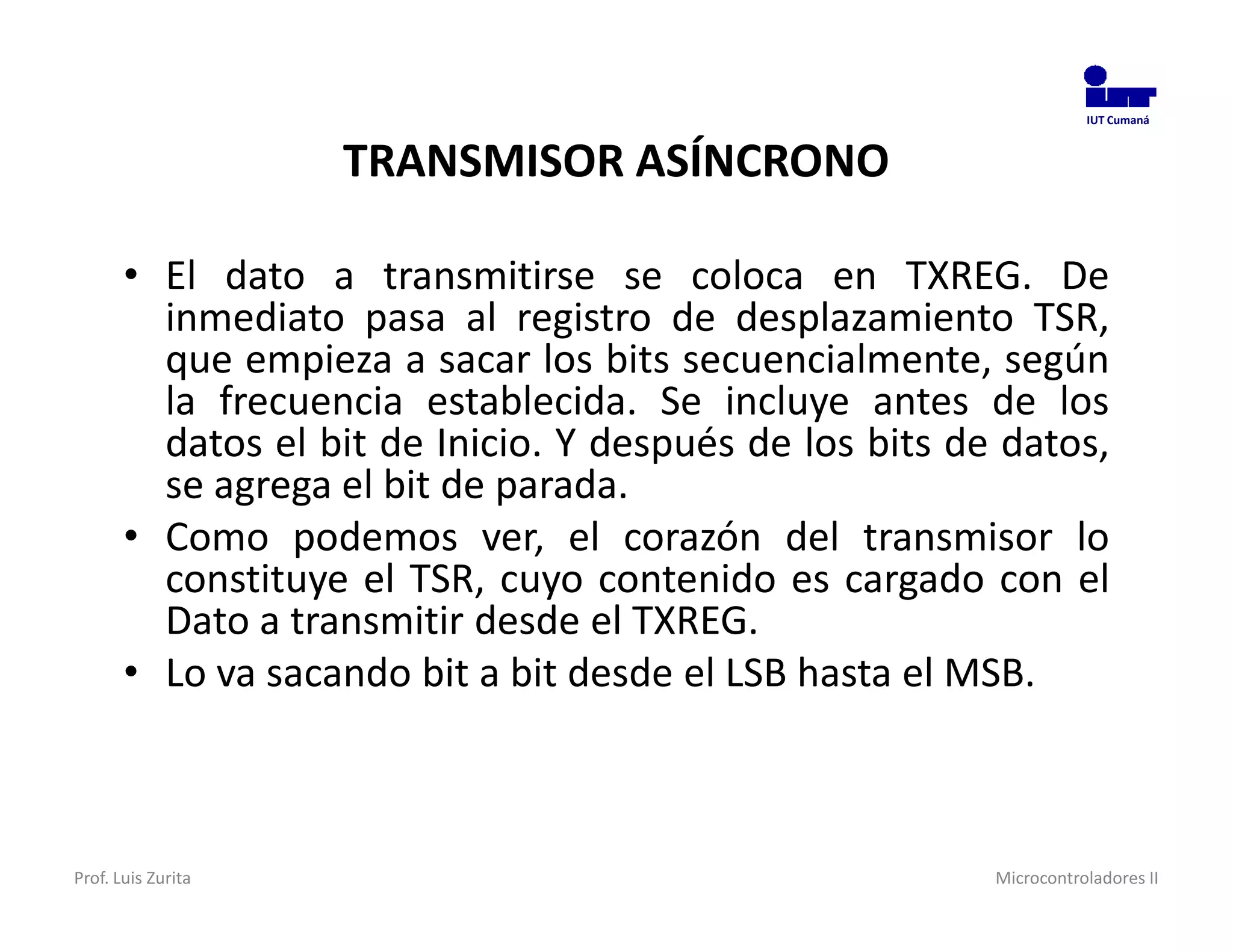 IUT Cumaná



                    TRANSMISOR ASÍNCRONO

       • El dato a transmitirse se coloca en TXREG. De
         inmediato pasa al registro de desplazamiento TSR,
         que empieza a sacar los bits secuencialmente, según
         la frecuencia establecida. Se incluye antes de los
         datos el bit de Inicio. Y después de los bits de datos,
         se agrega el bit de parada.
       • Como podemos ver, el corazón del transmisor lo
         constituye el TSR, cuyo contenido es cargado con el
         Dato a transmitir desde el TXREG.
       • Lo va sacando bit a bit desde el LSB hasta el MSB.



Prof. Luis Zurita                                        Microcontroladores II
 